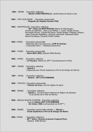 1994 : REIMS : Exposition collective.
               - Moulin d'HEUTREGIVILLE : performance et travail in situ.


1994 : IVRY-SUR-SEINE : Exposition personnelle
               - Chapelle de l'hôpital Charles FOIX.


1995 : MONTROUGE : Exposition collective
               - 40ème Salon de MONTROUGE (Mairie de Montrouge)
             Comité de sélection : Jean-Loup Metton, J. Lezer, Nicole Ginoux,
             Simonetta Afonso, Claude Bouyeure, Daniel Abadie, Philippe Carteron,
             Henri-François Debailleux, Jacques Leenhardt, Alexandre Melo,
             Michel Nuridsany, Eduardo Prado Coelho.


1995 : PARIS   : Exposition personnelle
                Organisée dans les locaux de L’UFR St Charles,
                ( Université Paris I – Panthéon/Sorbonne)


1995 : PARIS   : Exposition personnelle
               - Salon MAC 2000, (Espace Eiffel Branly).


1996 : PARIS   : Exposition collective
               - La Pourpre. (Mairie du XIIIème arrondissement à Paris)


1997 : REIMS : Exposition collective
             - Aparté 2
               (Organisée par l’Ecole Supérieure d’Art et de Design de Reims)


1997 : PARIS    : Exposition collective
                - Galerie : ART & PATRIMOINE .


1998 : TROYES : Exposition personnelle
              - Chemin de Croix, (nef de l’Eglise St Jean).


1998 : REIMS     : Exposition collective
                - Aparté 3 , (Conservatoire National de Région de Musique
                     et de Danse de la Ville de Reims).


1998 : BRAUX-SAINTE-COHIERE : Exposition collective
                avec la Galerie ART & PATRIMOINE
              - Art Vision 1998 (commanderie du XVIIIème )


1998 : REIMS     : Exposition personnelle intitulée : « Rituels »,
                - Ecole Supérieure d’Art et de Design de Reims.


1998 : PARIS    : Exposition collective :
               - 40ème Salon «Grands et jeunes d’aujourd’hui»,
                  (Espace Eiffel Branly).
 