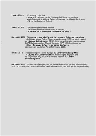 1999 : REIMS     : Exposition collective
                     - Aparté 3 , (Conservatoire National de Région de Musique
                       et de Danse de la Ville de Reims. Organisée par l’Ecole Supérieure
                      d’Art et de Design de Reims)


    2001 : PARIS     : Exposition personnelle intitulée :
                       « Ellipses de la matière / Rituels du corps»,
                     - Chapelle de la Sorbonne, Université de Paris I.


    De 2001 à 2009 : Chargé de cours à la Faculté de Lettres et Sciences Humaines
                    de l’Université de Reims Champagne-Ardenne (UFR de Musicologie)
-                 en Histoire de l’art niveau DEUG, Licence, préparation aux concours
-                 CAPES et Agrégation. Chargé de cours (UFR d’Histoire) pour un
-                  intitulé : Du corps à l’œuvre au corps de l’œuvre
-                 séminaire en Master en Art et Patrimoine 2009.


    2010 : METZ    : Proposition pour l’appel à projet du Centre Beaubourg-Metz
                     « Le pire n’est jamais certain » mise en ligne du projet lors
                   de l’exposition en juin 2010 sur le site Internet du Centre
                   Beaubourg-Metz.


    De 2001 à 2012 : (créations infographiques sur Adobe Photoshop, projets d’installations
    vidéo et numériques, œuvres virtuelles, méditations esthétiques avec projet de publication)
 