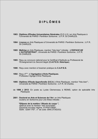 DIPLÔMES



1983 : Diplôme d'Etudes Universitaires Générales (D.E.U.G.) en Arts Plastiques à
       l'Université de PARIS I Panthéon Sorbonne ; U.F.R. St CHARLES.


1984 : Licence en Arts Plastiques à l'Université de PARIS I Panthéon Sorbonne ; U.F.R.
       St CHARLES.


1985 : Maîtrise en Arts Plastiques, mention "très bien" intitulée : L'ESPACE DE
       L'AUTOPORTRAIT ; Université de PARIS I Panthéon Sorbonne ; U.F.R.
       St CHARLES.


1985 : Reçu au concours national pour le Certificat d'Aptitude au Professorat de
       l'Enseignement du Second degré (C.A.P.E.S. théorique).


1986 : Reçu avec mention à l'examen pratique du C.A.P.E.S.


1992 : Reçu 4ème à l'Agrégation d'Arts Plastiques.
       Professeur Agrégé d'Arts Plastiques.


1995 : Diplôme d’Etude Approfondie (D.E.A.) d'Arts Plastiques, mention "très bien" ;
       Université de PARIS I Panthéon Sorbonne ; U.F.R. St Charles.


de 1996 à 2012: En poste au Lycée Clemenceau à REIMS, option de spécialité Arts
       Plastiques


2001 : Doctorat en Arts et Sciences de l’Art en Arts Plastiques
       soutenu en Sorbonne pour une thèse intitulée :

      "Ellipses de la matière / Rituels du corps ",
       obtenue avec la mention "très honorable".
       (Doctorat nouveau régime, 01/PA01/0608 ;
       ISSN : 0294-1767 ; n° de code :0940.37342/03)
 