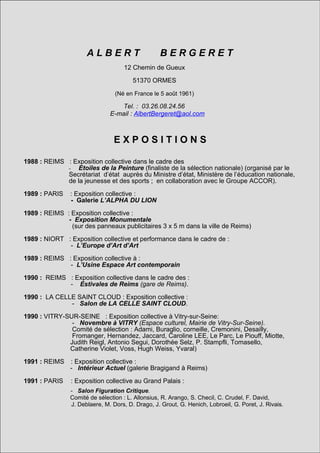 1992 : REIMS        : Exposition personnelle intitulée :
                    - OSTENSOIRS (Galerie Bragigand)
                      ALBERT                      BERGERET
1992 : MONTROUGE : Exposition 12 Chemin de Gueux
                              collective :
               - 37ème Salon de MONTROUGE (Mairie de Montrouge)
                                 51370 ORMES
               Comité de sélection : Henri Ginoux, G. Dalex, Nicole Ginoux, C. Bouyeure,
               F. Camard, G. Bure, H-F. Debailleux, J. Hamon, J-F. Mozziconacci,
               D. Schulman, G. Touzenis, L. août 1961)
                          (Né en France le 5 Vezin.

                                    Tel. : 03.26.08.24.56
1992 : PARIS        : Exposition collective itinérante dans PARIS et face au musée d'ORSAY :
                               E-mail : AlbertBergeret@aol.com
                    - 33 EXPO.
                   Membre du jury : Sonia RYKIEL (styliste), Ami BARAK (Art Press),
                   Vanina COSTA (Rédactrice en chef de Kanal),
                   Sylvana Lorenz (Galerie S Lorenz), N S
                                E X P O S. I T I O
                   Béatrice Parent (Conservateur de l’ARC/Musée d’art Moderne de Paris),
                   Philipe Carteron (Nouvel Observateur), Serge Clement (Artiste),
                  J-M. RibettesI (Critique et Psychanalyste),
1988 : REIMS : Exposition collective dans le cadre des
                  Philippe Cyroulnick (Responsable des expositions à l’ENSBA de Paris.
              - Etoiles de la Peinture (finaliste de la sélection nationale) (organisé par le
              Secrétariat d’état auprès du Ministre d’état, Ministère de l’éducation nationale,
              de la jeunesse et des sports ; en collaboration avec le Groupe ACCOR).
1992 : REIMS      : Exposition collective dans le cadre de :
                   - Passage à l'Art.
1989 : PARIS : Exposition collective :
               - Exposition personnelle
                 :Galerie L’ALPHA DU LION
                   - Espace LIBERGIER.
1989 : REIMS : Exposition collective :
              - Exposition Monumentale
1992 : SARREGUEMINE panneaux publicitairesdans le cadre duville de Reims)
                (sur des : Exposition collective 3 x 5 m dans la
                    - Grand Prix de Peinture de la ville.
1989 : NIORT : Exposition collective et performance dans le cadre de :
               - L’Europe d’Art d’Art
1992 : PARIS      : Exposition collective dans le cadre des :
                   - Etoiles de la Peinture, (finaliste de la sélection nationale).
1989 : REIMS : Exposition collective à :
                    (Maison des Centraliens)
               - L’Usine Espace Art contemporain
                   (Jury sous la Présidence d’Olivier Debré avec les peintres : Valério Adami,
                   Pierre Fichet, Antonnio Ségui, Giangiacomo Spadari, Jean-Paul Marcheschi ;
1990 : REIMS : Exposition collective dans le cadre des :
               - Estivales de Nello di Meo, Laurence
                  les galeristes : Reims (gare de Reims). Izer (Protée) et Silvana Lorenz
                  ainsi que pour les collectionneurs : Dominique Dubrule, Benjamin Cohen,
1990 : LA CELLE Yves Créhalet, Thierry Spitzer)
                  SAINT CLOUD : Exposition collective :
                - Salon de LA CELLE SAINT CLOUD.
1993 : NIMES, LONDRES, :: Exposition collective itinérante des :
1990 : VITRY-SUR-SEINE Exposition collective à Vitry-sur-Seine:
        TOURS, - SARCLAY, -àEtoiles (Espace culturel, Mairie de Vitry-Sur-Seine).
                  Novembre VITRY de la Peinture (finaliste de la sélection nationale)
        ROISSY,Comité de sélection : Adami, Buraglio, corneille, Cremonini, Desailly,
                 EVRY. Exposition organisée par le Groupe Accord
                Fromanger, Hernandez, Jaccard, et Mercure) Le Parc, Le Piouff, Miotte,
                        (Groupe Novotel, Sofitel Caroline LEE,
               Judith Reigl, Antonio Segui, Dorothée Selz, P. Stampfli, Tomasello,
               Catherine Violet, Voss, Hugh Weiss, Yvaral)
1993 : MONTROUGE: Exposition collective
                   - 38ème collective :
1991 : REIMS : Exposition Salon de MONTROUGE (Mairie de Montrouge)
               - Intérieur de sélection : Henri Ginoux, Reims) Nicole Ginoux,
                   Comité Actuel (galerie Bragigand à G. Dalex,
                   Daniel Abadie, Claude Bouyeure, Christian Bernard, Philippe Carteron,
1991 : PARIS : Exposition collective au Grand Gilbert :
                   Henri-François Debailleux, Palais Lascault, Michel Nuridsany,
                   Alfred Pacquement, Jean-Louis Pradel.
             - Salon Figuration Critique.
             Comité de sélection : L. Allonsius, R. Arango, S. Checil, C. Crudel, F. David,
1994 : PARIS J. :Deblaere, M.collective.
                  Exposition Dors, D. Drago, J. Grout, G. Henich, Lobroeil, G. Poret, J. Rivais.
                   - Galerie Claudine LUSTMAN.
 