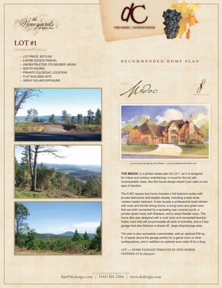 LOT #1
incomparable views
   •   LOT PRICE: $575,000
   •   5 ACRE ESTATE PARCEL                                         R E CO M M EN D ED                            H O M E          P L A N
   •   UNOBSTRUCTED 270 DEGREE VIEWS
   •   SOUTH FACING
   •   PRIVATE CULDESAC LOCATION
   •   FLAT BUILDING SITE




                                                                   Medoc
   •   GREAT SOLAR EXPOSURE
                                                                    T H E




                                                                                Luxury home design by Jim Phelps | www.jimphelpscollection.com



                                                                    THE MEDOC is a perfect estate plan for Lot 1, as it is designed
                                                                    for indoor and outdoor entertaining—a must for this lot with
                                                                    incomparable views. But this house design doesn’t just cater to one
                                                                    type of function.

                                                                    The 5,907 square foot home includes 4 full bedroom suites with
                                                                    private bathrooms and sizable closets, including a main level,
                                                                    vaulted master bedroom. It also boasts a professional sized kitchen
                                                                    with nook and formal dining rooms, a living room and great room
                                                                    that are both connected by a sprawling rear covered porch, a
                                                                    private raised study with ﬁreplace, and a raised theater room. The
                                                                    home also was designed with a mud room and connected laundry/
                                                                    hobby room that will accommodate all sorts of activities, and a 3 bay
                                                                    garage that also features a closed off, large shop/storage area.

                                                                    The plan is also somewhat customizable, with an optional 639 sq.
                                                                    ft. of space above the garage perfect for a game room or other
                                                                    conﬁgurations, and in addition an optional wine cellar ﬁt for a king.

                                                                    LOT 1 + HOME PACKAGE THROUGH DC FINE HOMES
                                                                    OFFERED AT $1,699,900




                                          for additional information contact:
                           dan@dcdesign.com | 541 501.1504 | www.dcdesign.com
 