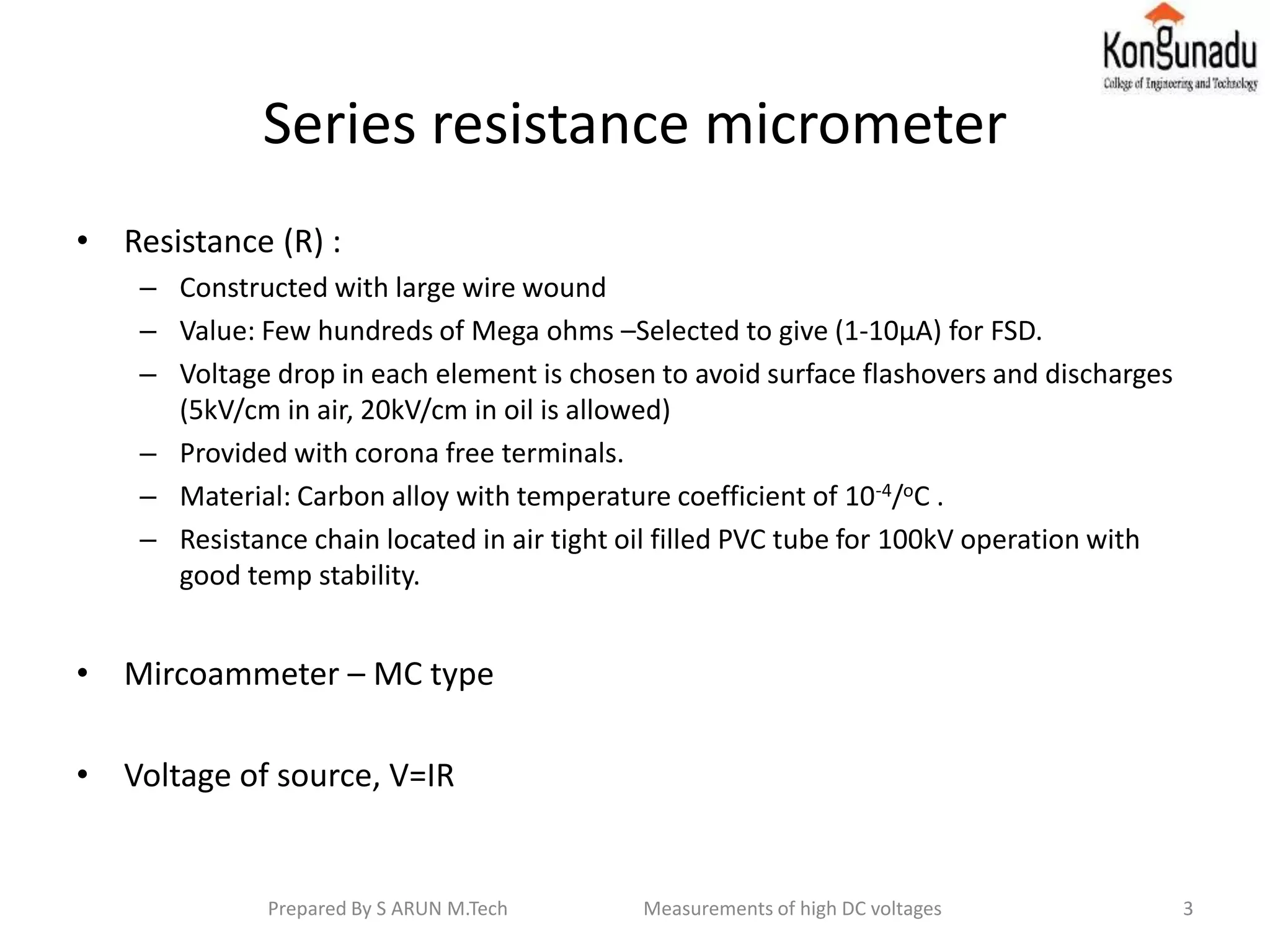 Series resistance micrometer
• Resistance (R) :
– Constructed with large wire wound
– Value: Few hundreds of Mega ohms –Selected to give (1-10μA) for FSD.
– Voltage drop in each element is chosen to avoid surface flashovers and discharges
(5kV/cm in air, 20kV/cm in oil is allowed)
– Provided with corona free terminals.
– Material: Carbon alloy with temperature coefficient of 10-4/oC .
– Resistance chain located in air tight oil filled PVC tube for 100kV operation with
good temp stability.
• Mircoammeter – MC type
• Voltage of source, V=IR
3Prepared By S ARUN M.Tech Measurements of high DC voltages
 
