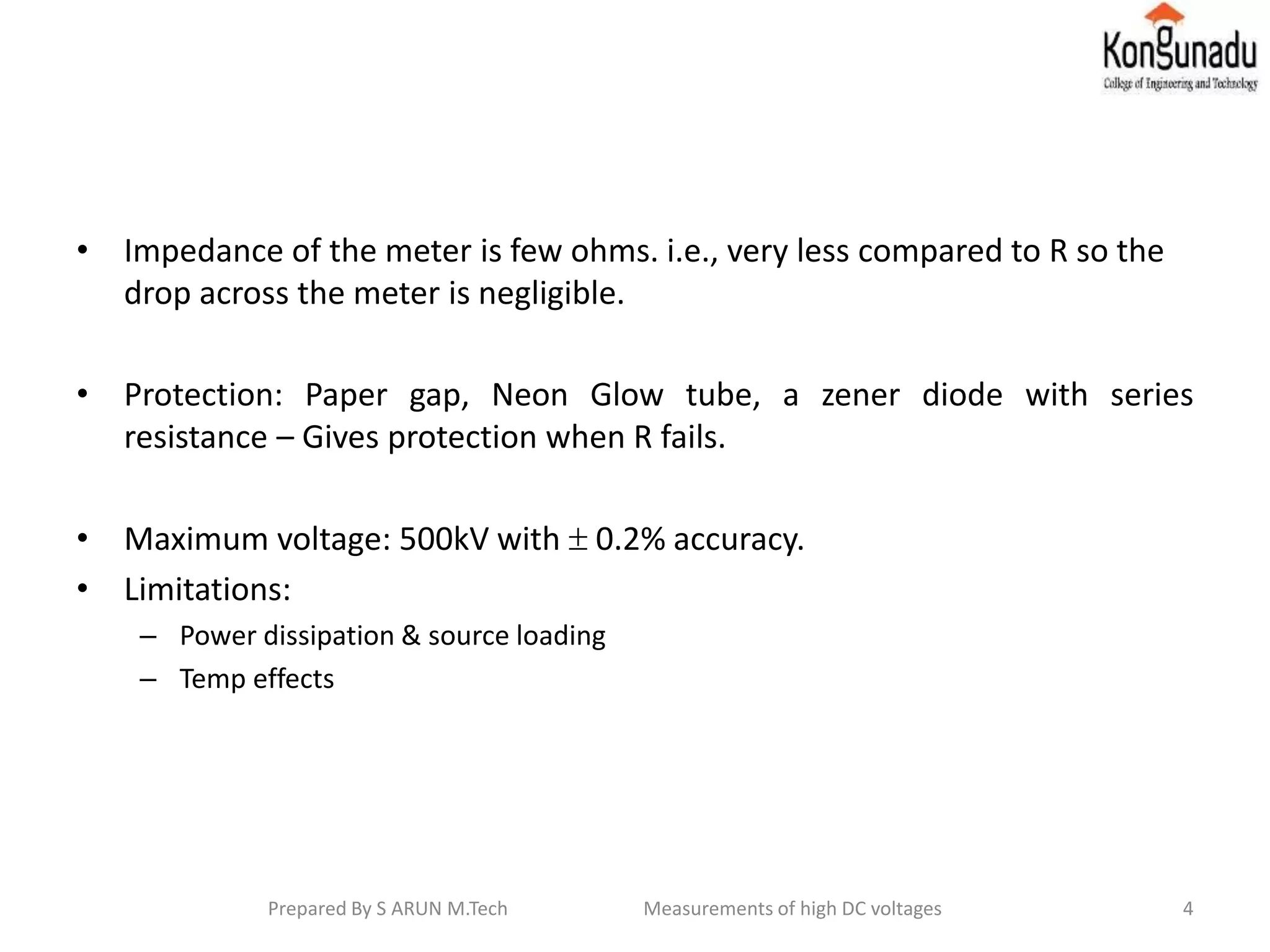 • Impedance of the meter is few ohms. i.e., very less compared to R so the
drop across the meter is negligible.
• Protection: Paper gap, Neon Glow tube, a zener diode with series
resistance – Gives protection when R fails.
• Maximum voltage: 500kV with  0.2% accuracy.
• Limitations:
– Power dissipation & source loading
– Temp effects
4Prepared By S ARUN M.Tech Measurements of high DC voltages
 