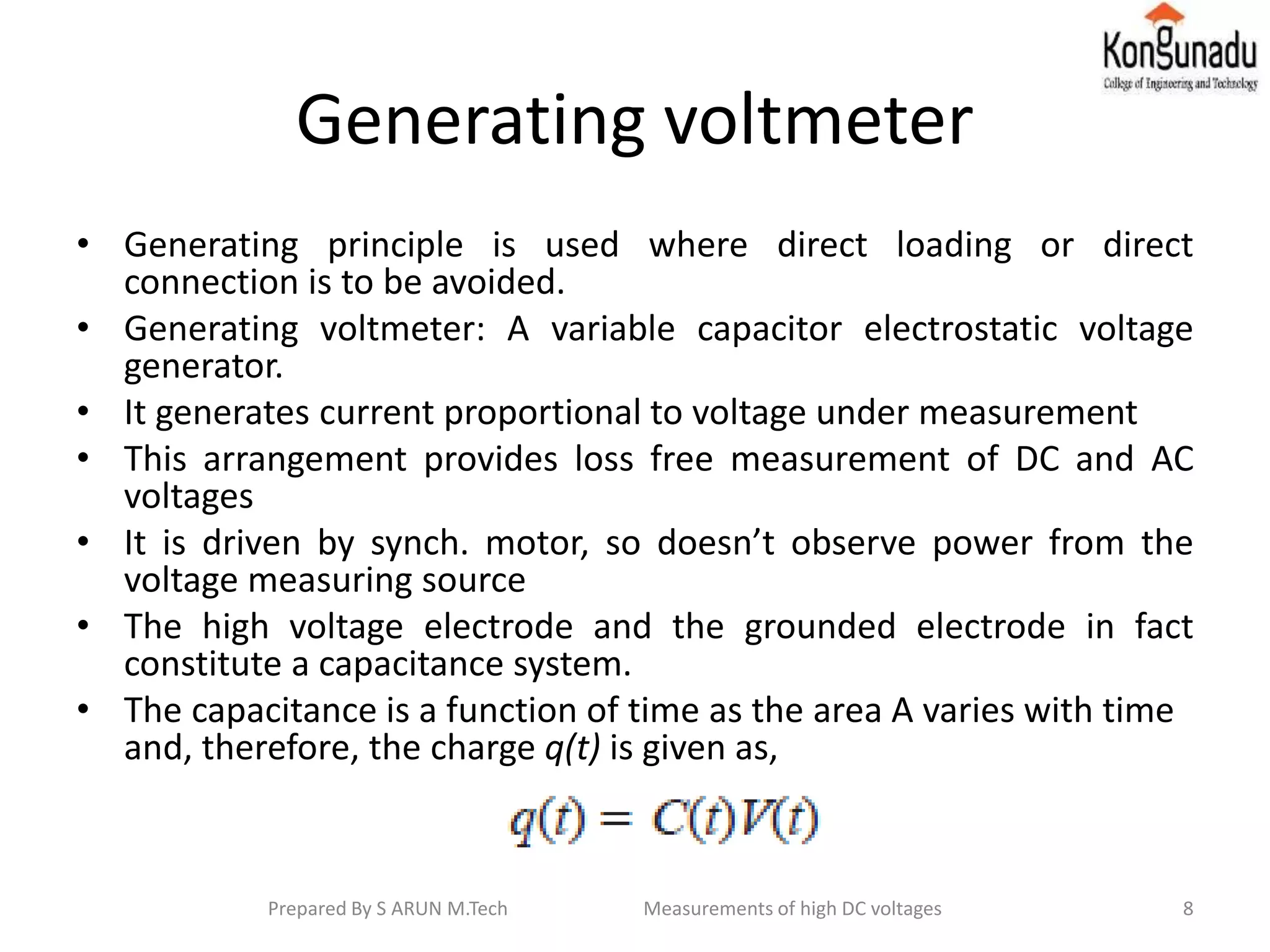 Generating voltmeter
• Generating principle is used where direct loading or direct
connection is to be avoided.
• Generating voltmeter: A variable capacitor electrostatic voltage
generator.
• It generates current proportional to voltage under measurement
• This arrangement provides loss free measurement of DC and AC
voltages
• It is driven by synch. motor, so doesn’t observe power from the
voltage measuring source
• The high voltage electrode and the grounded electrode in fact
constitute a capacitance system.
• The capacitance is a function of time as the area A varies with time
and, therefore, the charge q(t) is given as,
8Prepared By S ARUN M.Tech Measurements of high DC voltages
 