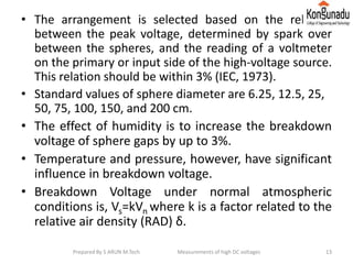 • The arrangement is selected based on the relation
between the peak voltage, determined by spark over
between the spheres, and the reading of a voltmeter
on the primary or input side of the high-voltage source.
This relation should be within 3% (IEC, 1973).
• Standard values of sphere diameter are 6.25, 12.5, 25,
50, 75, 100, 150, and 200 cm.
• The effect of humidity is to increase the breakdown
voltage of sphere gaps by up to 3%.
• Temperature and pressure, however, have significant
influence in breakdown voltage.
• Breakdown Voltage under normal atmospheric
conditions is, Vs=kVn where k is a factor related to the
relative air density (RAD) δ.
13Prepared By S ARUN M.Tech Measurements of high DC voltages
 