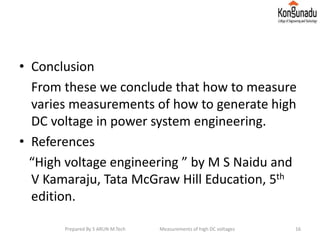 • Conclusion
From these we conclude that how to measure
varies measurements of how to generate high
DC voltage in power system engineering.
• References
“High voltage engineering ” by M S Naidu and
V Kamaraju, Tata McGraw Hill Education, 5th
edition.
16Prepared By S ARUN M.Tech Measurements of high DC voltages
 