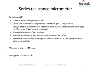 Series resistance micrometer
• Resistance (R) :
– Constructed with large wire wound
– Value: Few hundreds of Mega ohms –Selected to give (1-10μA) for FSD.
– Voltage drop in each element is chosen to avoid surface flashovers and discharges
(5kV/cm in air, 20kV/cm in oil is allowed)
– Provided with corona free terminals.
– Material: Carbon alloy with temperature coefficient of 10-4/oC .
– Resistance chain located in air tight oil filled PVC tube for 100kV operation with
good temp stability.
• Mircoammeter – MC type
• Voltage of source, V=IR
3Prepared By S ARUN M.Tech Measurements of high DC voltages
 