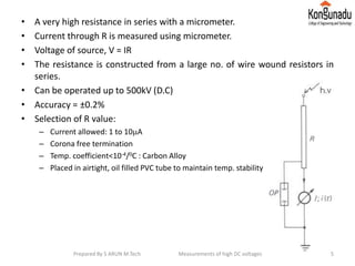 • A very high resistance in series with a micrometer.
• Current through R is measured using micrometer.
• Voltage of source, V = IR
• The resistance is constructed from a large no. of wire wound resistors in
series.
• Can be operated up to 500kV (D.C)
• Accuracy = ±0.2%
• Selection of R value:
– Current allowed: 1 to 10A
– Corona free termination
– Temp. coefficient<10-4/0C : Carbon Alloy
– Placed in airtight, oil filled PVC tube to maintain temp. stability
5Prepared By S ARUN M.Tech Measurements of high DC voltages
 