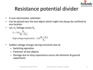 Resistance potential divider
• It uses electrostatic voltmeter.
• Can be placed near the test object which might not always be confined to
one location
• Let, V2-Voltage across R2
• Sudden voltage changes during transients due to:
– Switching operation
– Flashover of test objects
– Damage due to stray capacitance across the elements & ground
capacitance
2
21
21
21
2
12
R
)R(R
XVVmagnitude,voltageHigh
)R(R
R
XVV




6Prepared By S ARUN M.Tech Measurements of high DC voltages
 