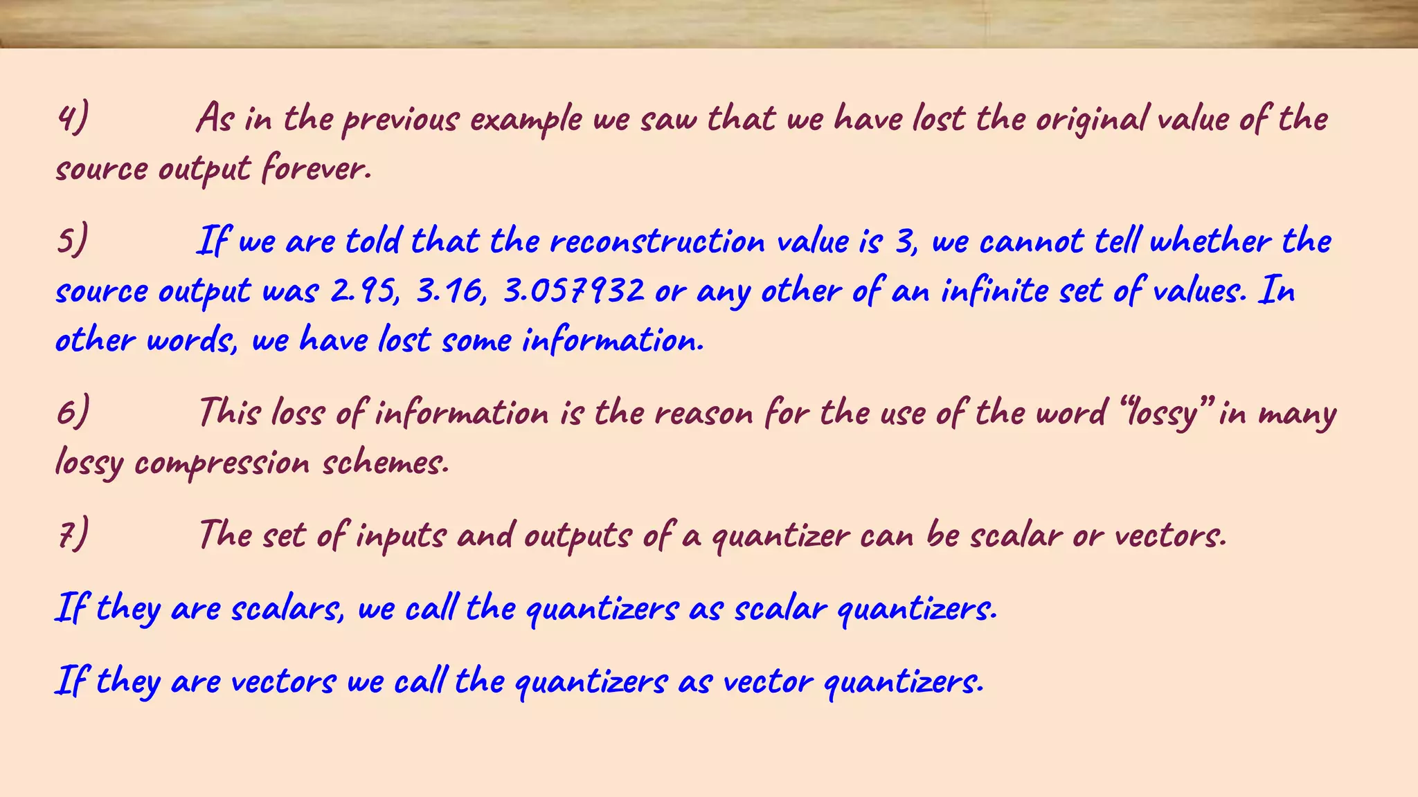 4) As in the previous example we saw that we have lost the original value of the source output forever. 5) If we are told that the reconstruction value is 3, we cannot tell whether the source output was 2.95, 3.16, 3.057932 or any other of an infinite set of values. In other words, we have lost some information. 6) This loss of information is the reason for the use of the word “lossy” in many lossy compression schemes. 7) The set of inputs and outputs of a quantizer can be scalar or vectors. If they are scalars, we call the quantizers as scalar quantizers. If they are vectors we call the quantizers as vector quantizers. 