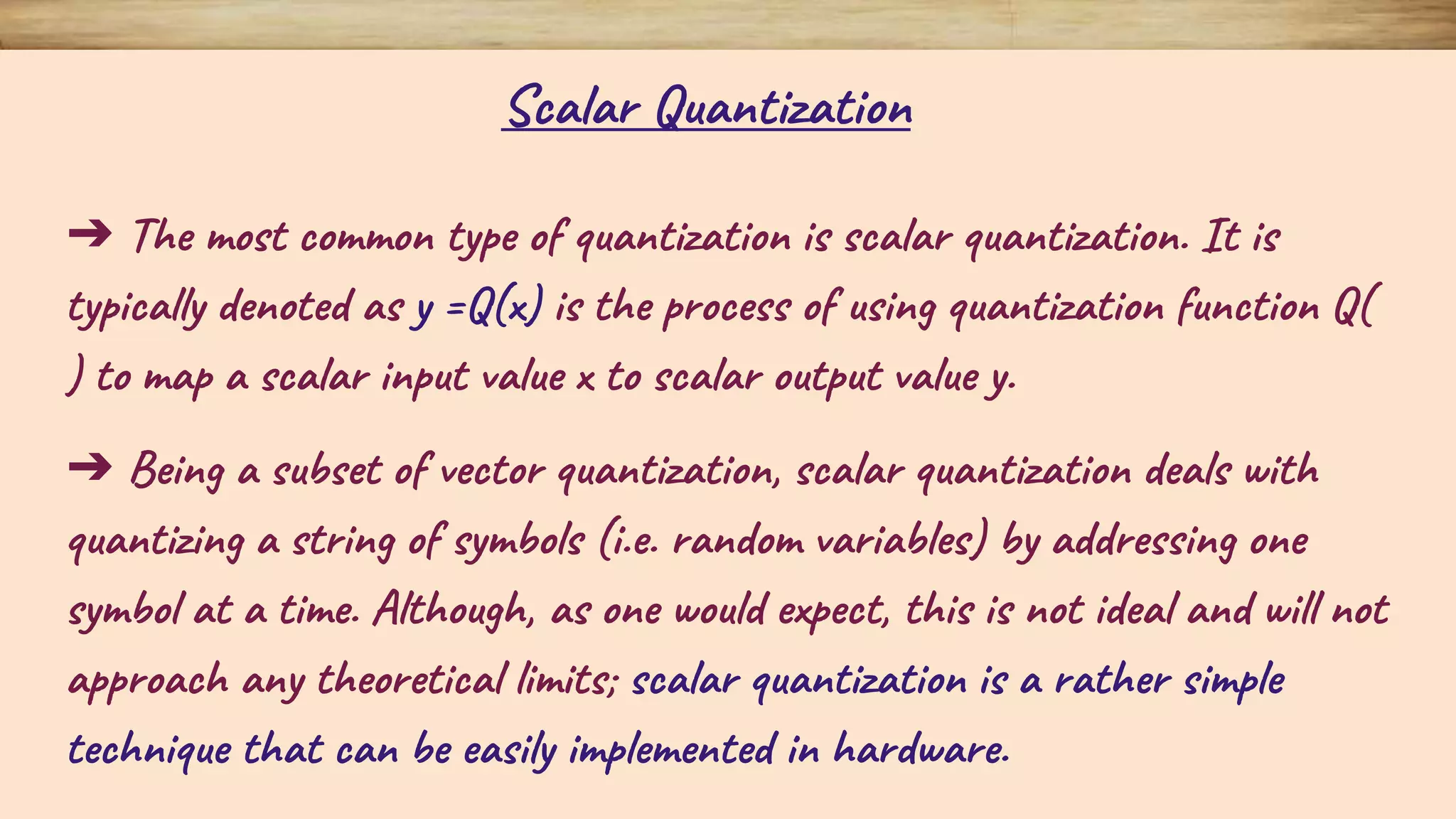 ➔ The most common type of quantization is scalar quantization. It is typically denoted as y =Q(x) is the process of using quantization function Q( ) to map a scalar input value x to scalar output value y. ➔ Being a subset of vector quantization, scalar quantization deals with quantizing a string of symbols (i.e. random variables) by addressing one symbol at a time. Although, as one would expect, this is not ideal and will not approach any theoretical limits; scalar quantization is a rather simple technique that can be easily implemented in hardware. Scalar Quantization 