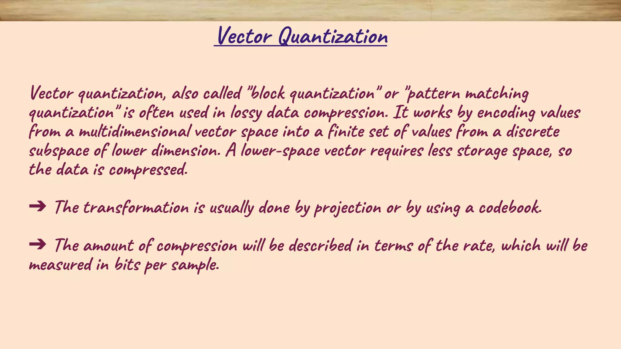 Vector quantization, also called "block quantization" or "pattern matching quantization" is often used in lossy data compression. It works by encoding values from a multidimensional vector space into a finite set of values from a discrete subspace of lower dimension. A lower-space vector requires less storage space, so the data is compressed. ➔ The transformation is usually done by projection or by using a codebook. ➔ The amount of compression will be described in terms of the rate, which will be measured in bits per sample. Vector Quantization 