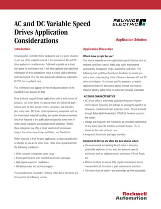 AC and DC Variable Speed
Drives Application
Considerations
Knowing what controller/motor package to use in a given situation
is just one of the subjects covered in this overview of AC and DC
drive application considerations. Published originally as a direct
mail piece for distribution use, it has been updated with additional
information on drive selection to make it a more useful reference
and training tool. This has been previously released as publication
D-7151, but is updated here.
This information also appears in the introduction section of the
Standard Drives Catalog (D-406).
Drive products support diverse applications with a wide variety of
products. AC drives serve processing needs and industrial appli-
cations such as fans, pumps, mixers, conveyors, and extruders,
plus many more. DC drives control processing equipment such as
for sheet metal, material handling, and center winders/unwinders.
Any drive featured in this publication will provide some form of
motor speed regulation and variable speed operation. Within
these categories, we offer a broad spectrum of horsepower
ranges, drive interconnectivity capabilities, and flexibilities.
When selecting a drive for your application, a major consideration
is whether to use an AC or DC drive. Either drive is practical from
the following standpoints:
• Wide constant horsepower speed range
• Proven performance with matched drive/motor packages
• High speed regulation capabilities
• Worldwide sales and technical support
The considerations involved in choosing either AC or DC drives are
discussed in the following section.
Which drive is right for you?
Your choice depends on many application-specific factors such as
ambient conditions, type of loads, duty cycle, maintenance
accessibility, horsepower range, sequencing, and more. The
following brief guidelines have been developed to provide you
with a basic understanding of the differences between AC and DC
drive technologies. If you have specific questions, or require
application/selection assistance, please contact your nearest
Reliance Electric Sales Office or authorized Reliance Distributor.
AC DRIVE CHARACTERISTICS
• AC drives utilize a solid-state adjustable frequency inverter
which adjusts frequency and voltage for varying the speed of an
otherwise, conventional fixed speed AC motor. This is achieved
through Pulse-Width Modulation (PWM) of the drive output to
the motors.
• Voltage and frequency are maintained at a constant relationship
at any motor speed to maintain a constant torque. This is
known as the volts per hertz ratio.
• Integrated drive/motor packages available.
Standard AC Drives are often the best choice when:
• The environment surrounding the AC motor is corrosive,
potentially explosive, or very wet, and demands special
enclosures such as explosion-proof, washdown, X-Extra Tough,
etc.
• Motors are likely to receive little regular maintenance due to
inaccessibility of the motor or poor maintenance practices.
• The motor must be small in size and weigh as little as possible.
Introduction Application Discussion
Application Solution
 