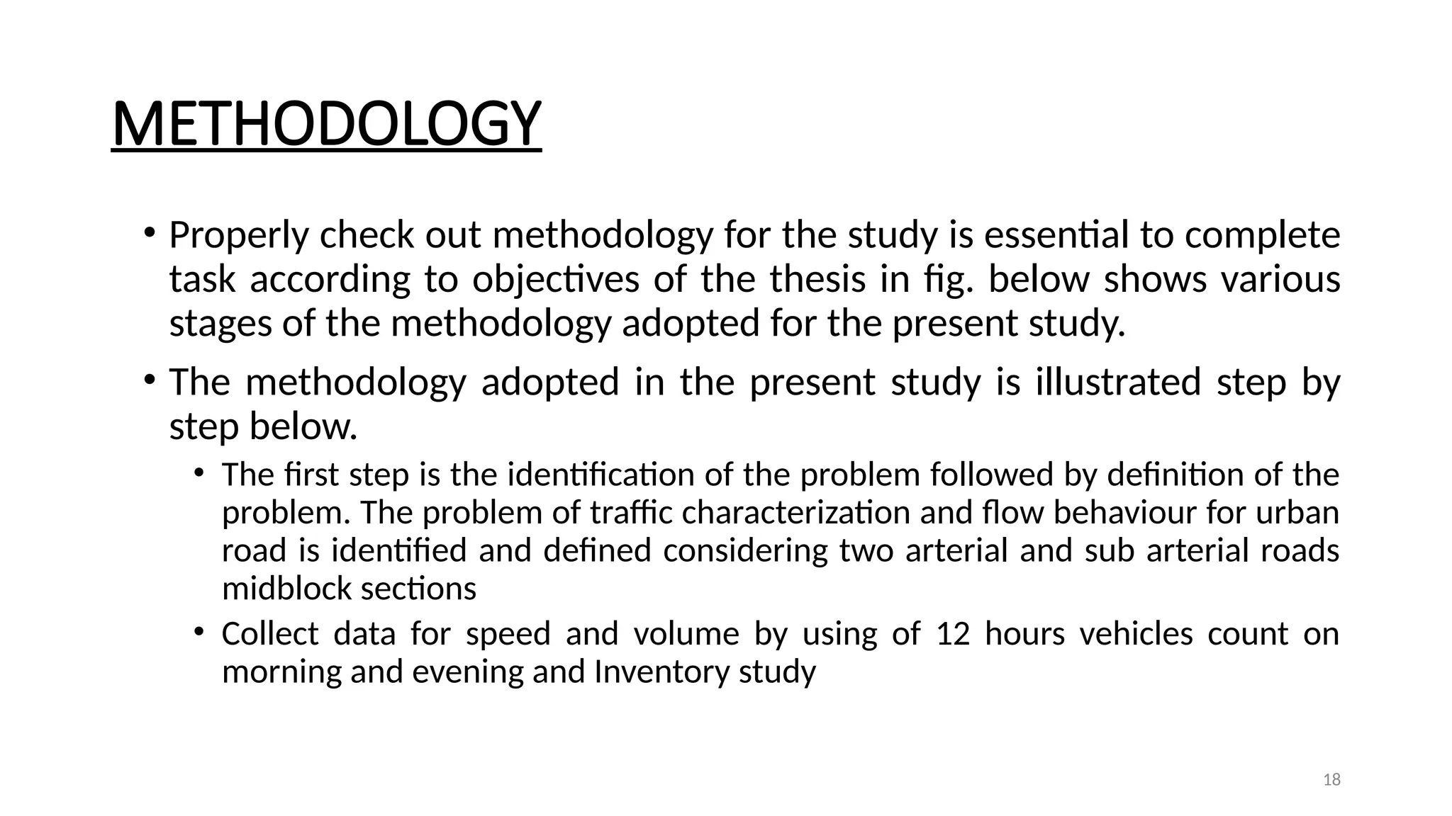18
METHODOLOGY
• Properly check out methodology for the study is essential to complete
task according to objectives of the thesis in fig. below shows various
stages of the methodology adopted for the present study.
• The methodology adopted in the present study is illustrated step by
step below.
• The first step is the identification of the problem followed by definition of the
problem. The problem of traffic characterization and flow behaviour for urban
road is identified and defined considering two arterial and sub arterial roads
midblock sections
• Collect data for speed and volume by using of 12 hours vehicles count on
morning and evening and Inventory study
 