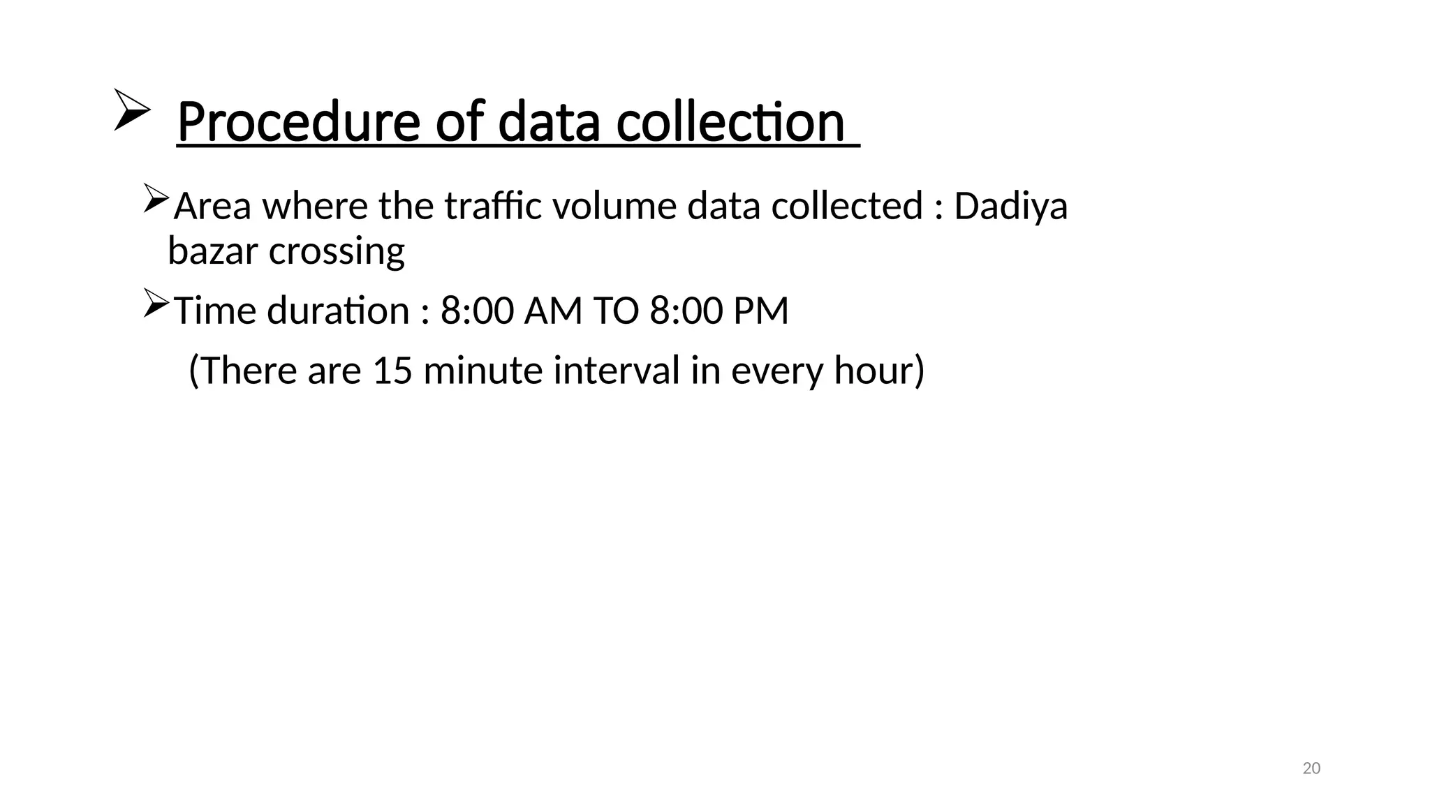 20
 Procedure of data collection
Area where the traffic volume data collected : Dadiya
bazar crossing
Time duration : 8:00 AM TO 8:00 PM
(There are 15 minute interval in every hour)
 