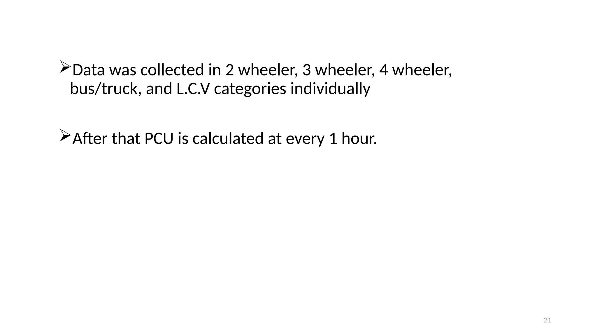 21
Data was collected in 2 wheeler, 3 wheeler, 4 wheeler,
bus/truck, and L.C.V categories individually
After that PCU is calculated at every 1 hour.
 