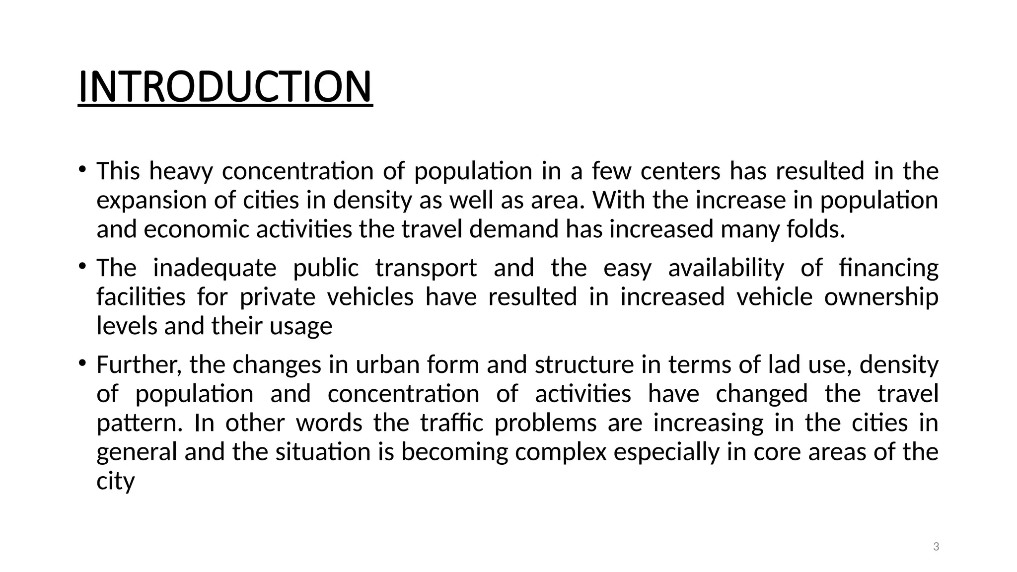 3
INTRODUCTION
• This heavy concentration of population in a few centers has resulted in the
expansion of cities in density as well as area. With the increase in population
and economic activities the travel demand has increased many folds.
• The inadequate public transport and the easy availability of financing
facilities for private vehicles have resulted in increased vehicle ownership
levels and their usage
• Further, the changes in urban form and structure in terms of lad use, density
of population and concentration of activities have changed the travel
pattern. In other words the traffic problems are increasing in the cities in
general and the situation is becoming complex especially in core areas of the
city
 