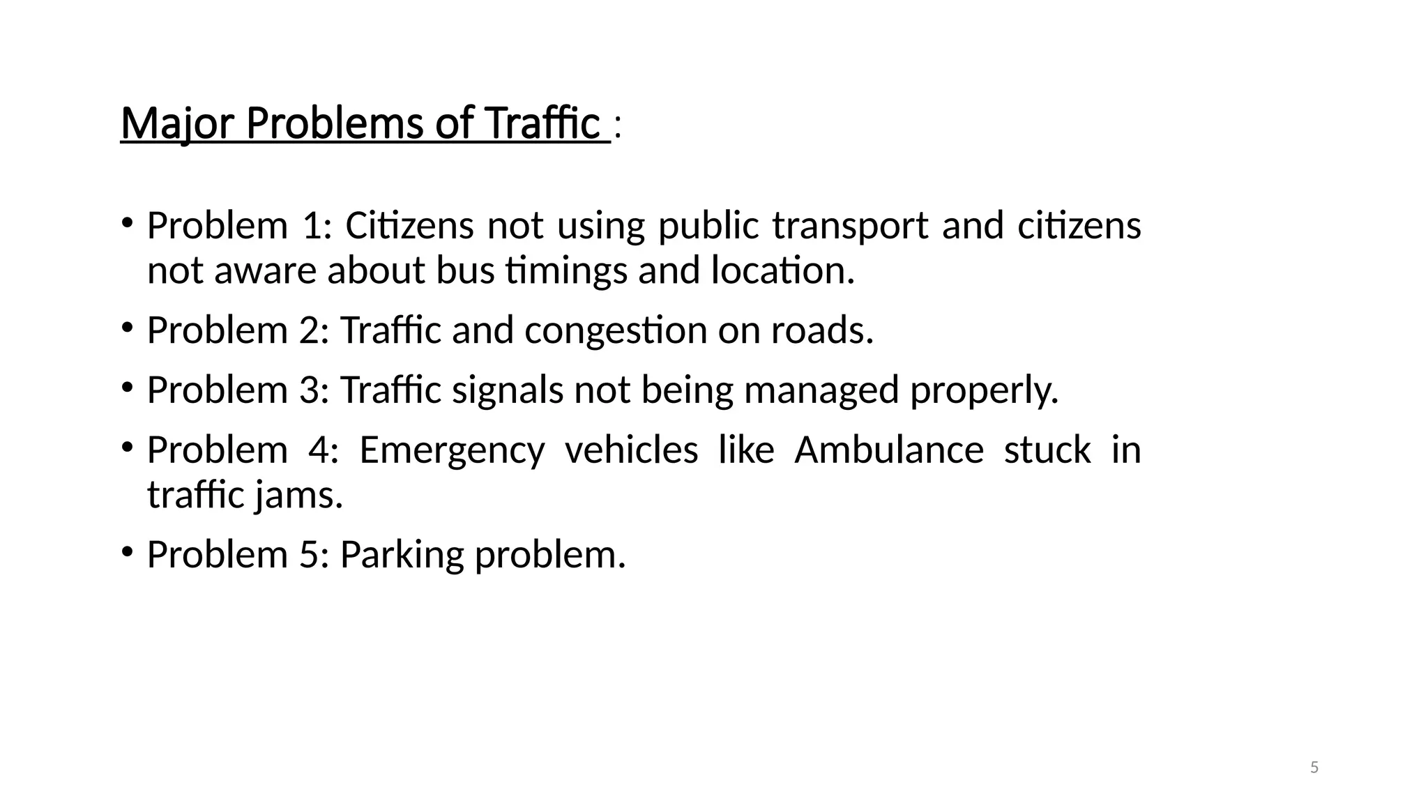 5
Major Problems of Traffic :
• Problem 1: Citizens not using public transport and citizens
not aware about bus timings and location.
• Problem 2: Traffic and congestion on roads.
• Problem 3: Traffic signals not being managed properly.
• Problem 4: Emergency vehicles like Ambulance stuck in
traffic jams.
• Problem 5: Parking problem.
 