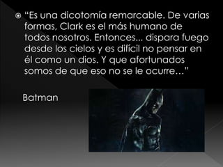

“Es una dicotomía remarcable. De varias
formas, Clark es el más humano de
todos nosotros. Entonces... dispara fuego
desde los cielos y es difícil no pensar en
él como un dios. Y que afortunados
somos de que eso no se le ocurre…”
Batman

 