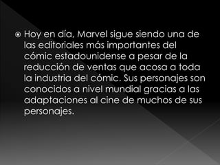 

Hoy en día, Marvel sigue siendo una de
las editoriales más importantes del
cómic estadounidense a pesar de la
reducción de ventas que acosa a toda
la industria del cómic. Sus personajes son
conocidos a nivel mundial gracias a las
adaptaciones al cine de muchos de sus
personajes.

 