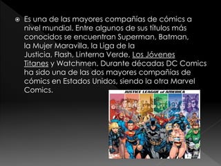 

Es una de las mayores compañías de cómics a
nivel mundial. Entre algunos de sus títulos más
conocidos se encuentran Superman, Batman,
la Mujer Maravilla, la Liga de la
Justicia, Flash, Linterna Verde, Los Jóvenes
Titanes y Watchmen. Durante décadas DC Comics
ha sido una de las dos mayores compañías de
cómics en Estados Unidos, siendo la otra Marvel
Comics.

 