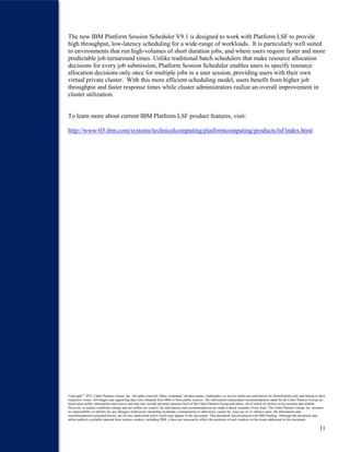 11
The new IBM Platform Session Scheduler V9.1 is designed to work with Platform LSF to provide
high throughput, low-latency scheduling for a wide-range of workloads. It is particularly well suited
to environments that run high-volumes of short duration jobs, and where users require faster and more
predictable job turnaround times. Unlike traditional batch schedulers that make resource allocation
decisions for every job submission, Platform Session Scheduler enables users to specify resource
allocation decisions only once for multiple jobs in a user session, providing users with their own
virtual private cluster. With this more efficient scheduling model, users benefit from higher job
throughput and faster response times while cluster administrators realize an overall improvement in
cluster utilization.
To learn more about current IBM Platform LSF product features, visit:
http://www-03.ibm.com/systems/technicalcomputing/platformcomputing/products/lsf/index.html
Copyright ®
2012. Cabot Partners Group. Inc. All rights reserved. Other companies’ product names, trademarks, or service marks are used herein for identification only and belong to their
respective owner. All images and supporting data were obtained from IBM or from public sources. The information and product recommendations made by the Cabot Partners Group are
based upon public information and sources and may also include personal opinions both of the Cabot Partners Group and others, all of which we believe to be accurate and reliable.
However, as market conditions change and not within our control, the information and recommendations are made without warranty of any kind. The Cabot Partners Group, Inc. assumes
no responsibility or liability for any damages whatsoever (including incidental, consequential or otherwise), caused by your use of, or reliance upon, the information and
recommendations presented herein, nor for any inadvertent errors which may appear in this document. This document was developed with IBM funding. Although the document may
utilize publicly available material from various vendors, including IBM, it does not necessarily reflect the positions of such vendors on the issues addressed in this document.
 