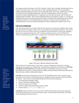 5
One unique architectural feature of the LSF scheduler is that it allows multiple scheduling policies to
coexist in the same system. This means that to make scheduling decisions, LSF accommodates
multiple scheduling approaches that can run concurrently and be used in any combination, including
user-defined custom scheduling approaches. The LSF scheduler plug-in API can be used to
customize existing scheduling policies or implement new ones that can operate with existing LSF
scheduler plug-in modules. These custom scheduling policies can influence, modify, or override LSF
scheduling decisions, thus empowering administrators to model the job scheduling decisions aligned
with business priorities. The scheduler plug-in architecture is fully external and modular; new
scheduling policies can be prototyped and deployed without changing the compiled code of LSF.
LSF Core Components
LSF takes job requirements as inputs, finds the best resources to run the job, schedules and executes
jobs and monitors its progress. Jobs always run according to host load and site policies. This section
provides an overview of some of the core components of LSF and their key role in job scheduling
and resource management functions. LSF is a layer of software services on top of UNIX and
Windows operating systems that creates a single pool of networked compute and storage resources.
This layered service model (Figure 3) provides a resource management framework to allocate,
manage and use resources as a single entity. The three basic components of this layer are LSF Base,
LSF Batch and LSF Libraries and together they help in distributing work across existing
heterogeneous IT resources; creating a shared, scalable, and fault-tolerant infrastructure that delivers
faster and more reliable workload performance.
LSF Base provides basic load-sharing services for the distributed system such as resource usage
information, host selection, job placement advice, transparent remote execution of jobs and remote
file options. These services are provided through the following sub-components:
 Load Information Manager (LIM)
 Process Information Manager (PIM)
 Remote Execution Server (RES)
 LSF Base application programming interface (API)
 Utilities such as lstools, lstcsh and lsmake.
LSF Batch extends LSF base services to provide a batch job processing system along with load
balancing and policy-driven resource allocation control. To provide this functionality, LSF Batch
uses the following LSF base services:
Figure 3: LSF services - high level architecture (source: IBM)
The LSF
scheduler
minimizes
latencies for
short jobs
while
improving
performance
for long jobs
LSF core
components
help in
distributing
work across
existing
heterogeneous
IT resources;
creating a
shared,
scalable, and
fault-tolerant
infrastructure
 