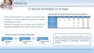 FOCUS TIC
2. Nuevas tecnologías en el hogar
Tecnología 1967/68 1973/74 1980/81 1990/91 2000 2007 2014
Televisor color .. .. 27% 92% 99% 100% 99%
Teléfono fijo 19% 34% 51% 77% 95% 82% 78%
Teléfono móvil .. .. .. .. .. 85% 96%
Video .. .. .. 44% 75% 63% 36%
DVD .. .. .. .. .. 70% 67%
Ordenador personal .. .. .. 11% 32% 55% 75%
Acceso a internet .. .. .. .. .. 41% 90%
•Como se puede observar en la tabla, en los últimos años
ha crecido de manera exponencial el uso de las nuevas
tecnologías en el hogar.
•Destaca la evolución que ha tenido en los últimos 15
años tanto del teléfono móvil como el acceso a Internet.
Equipamiento de productos TIC en las viviendas españolas
Según un estudio de CommonSense Media, los niños
de 0 a 8 años pasan actualmente unas 2 horas diarias
usando “pantallas” (tv, videojuegos, ordenadores o
móviles).
0 a 1 años
•58 minutos
diarios
2 a 4 años
•1h 58 minutos
diarios
5 a 8 años
•2h 21 minutos
diarios
Uso diario medio de “pantallas” según edad:
 