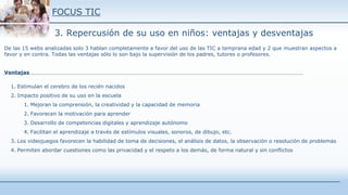 FOCUS TIC
3. Repercusión de su uso en niños: ventajas y desventajas
De las 15 webs analizadas solo 3 hablan completamente a favor del uso de las TIC a temprana edad y 2 que muestran aspectos a
favor y en contra. Todas las ventajas sólo lo son bajo la supervisión de los padres, tutores o profesores.
Ventajas
1. Estimulan el cerebro de los recién nacidos
2. Impacto positivo de su uso en la escuela
1. Mejoran la comprensión, la creatividad y la capacidad de memoria
2. Favorecen la motivación para aprender
3. Desarrollo de competencias digitales y aprendizaje autónomo
4. Facilitan el aprendizaje a través de estímulos visuales, sonoros, de dibujo, etc.
3. Los videojuegos favorecen la habilidad de toma de decisiones, el análisis de datos, la observación o resolución de problemas
4. Permiten abordar cuestiones como las privacidad y el respeto a los demás, de forma natural y sin conflictos
 