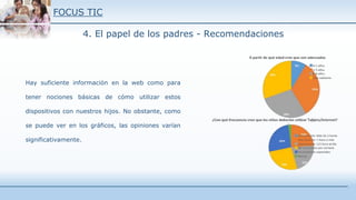 FOCUS TIC
4. El papel de los padres - Recomendaciones
Hay suficiente información en la web como para
tener nociones básicas de cómo utilizar estos
dispositivos con nuestros hijos. No obstante, como
se puede ver en los gráficos, las opiniones varían
significativamente.
 