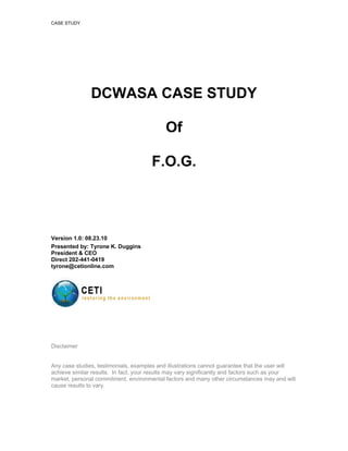 CASE STUDY




               DCWASA CASE STUDY

                                            Of

                                      F.O.G.



Version 1.0: 08.23.10
Presented by: Tyrone K. Duggins
President & CEO
Direct 202-441-0419
tyrone@cetionline.com




Disclaimer


Any case studies, testimonials, examples and illustrations cannot guarantee that the user will
achieve similar results. In fact, your results may vary significantly and factors such as your
market, personal commitment, environmental factors and many other circumstances may and will
cause results to vary.
 