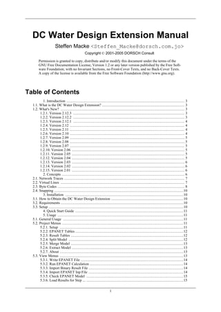 DC Water Design Extension Manual
Steffen Macke <Steffen_Macke@dorsch.com.jo>
Copyright © 2001-2005 DORSCH Consult
Permission is granted to copy, distribute and/or modify this document under the terms of the
GNU Free Documentation License, Version 1.2 or any later version published by the Free Software Foundation; with no Invariant Sections, no Front-Cover Texts, and no Back-Cover Texts.
A copy of the license is available from the Free Software Foundation (http://www.gnu.org).

Table of Contents
1. Introduction .......................................................................................................... 3
1.1. What is the DC Water Design Extension? .......................................................................... 3
1.2. What's New? ............................................................................................................... 3
1.2.1. Version 2.12.3 .................................................................................................... 3
1.2.2. Version 2.12.2 .................................................................................................... 3
1.2.3. Version 2.12.1 .................................................................................................... 4
1.2.4. Version 2.12 ....................................................................................................... 4
1.2.5. Version 2.11 ....................................................................................................... 4
1.2.6. Version 2.10 ....................................................................................................... 4
1.2.7. Version 2.09 ....................................................................................................... 5
1.2.8. Version 2.08 ....................................................................................................... 5
1.2.9. Version 2.07 ....................................................................................................... 5
1.2.10. Version 2.06 ..................................................................................................... 5
1.2.11. Version 2.05 ..................................................................................................... 5
1.2.12. Version 2.04 ..................................................................................................... 5
1.2.13. Version 2.03 ..................................................................................................... 6
1.2.14. Version 2.02 ..................................................................................................... 6
1.2.15. Version 2.01 ..................................................................................................... 6
2. Concepts .............................................................................................................. 6
2.1. Network Traces ............................................................................................................ 7
2.2. Virtual Lines ............................................................................................................... 7
2.3. Byte Codes .................................................................................................................. 8
2.4. Snapping ....................................................................................................................10
3. Installation ..........................................................................................................10
3.1. How to Obtain the DC Water Design Extension .................................................................10
3.2. Requirements ..............................................................................................................10
3.3. Setup .........................................................................................................................10
4. Quick Start Guide .................................................................................................11
5. Usage .................................................................................................................11
5.1. General Usage ............................................................................................................11
5.2. Project Menus .............................................................................................................11
5.2.1. Setup ...............................................................................................................11
5.2.2. EPANET Tables .................................................................................................12
5.2.3. Result Tables .....................................................................................................12
5.2.4. Split Model .......................................................................................................12
5.2.5. Merge Model .....................................................................................................13
5.2.6. Extract Model ....................................................................................................13
5.2.7. About ...............................................................................................................13
5.3. View Menus ...............................................................................................................13
5.3.1. Write EPANET File ............................................................................................14
5.3.2. Run EPANET Calculation ....................................................................................14
5.3.3. Import Binary Result File .....................................................................................14
5.3.4. Import EPANET Inp File .....................................................................................14
5.3.5. Check EPANET Model .......................................................................................15
5.3.6. Load Results for Step ... .......................................................................................15
1

 