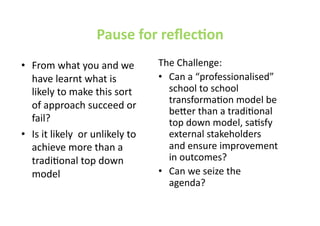 Pause for reﬂecEon  
•  From what you and we            The Challenge: 
   have learnt what is             •  Can a “professionalised” 
   likely to make this sort           school to school 
                                      transformaJon model be 
   of approach succeed or 
                                      be@er than a tradiJonal 
   fail?                              top down model, saJsfy 
•  Is it likely  or unlikely to       external stakeholders 
   achieve more than a                and ensure improvement 
   tradiJonal top down                in outcomes? 
   model                           •  Can we seize the 
                                      agenda?  
 