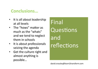 Conclusions… 
•  It is all about leadership 
   at all levels                 Final 
•  The “hows” ma@er as 
   much as the “whats”           QuesJons 
   and we tend to neglect 
   them in schools               and 
•  It is about professionals 
   seizing the agenda            reﬂecJons 
•  Get the culture right and 
   almost anything is 
   possible… 
                                 david.crossley@learn2transform.com 
 