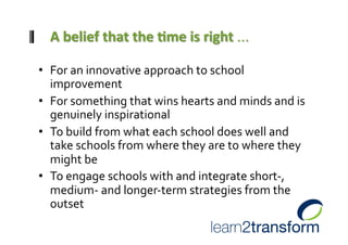 •  For an innovative approach to school 
   improvement 
•  For something that wins hearts and minds and is 
   genuinely inspirational 
•  To build from what each school does well and 
   take schools from where they are to where they 
   might be 
•  To engage schools with and integrate short‐, 
   medium‐ and longer‐term strategies from the 
   outset  
 