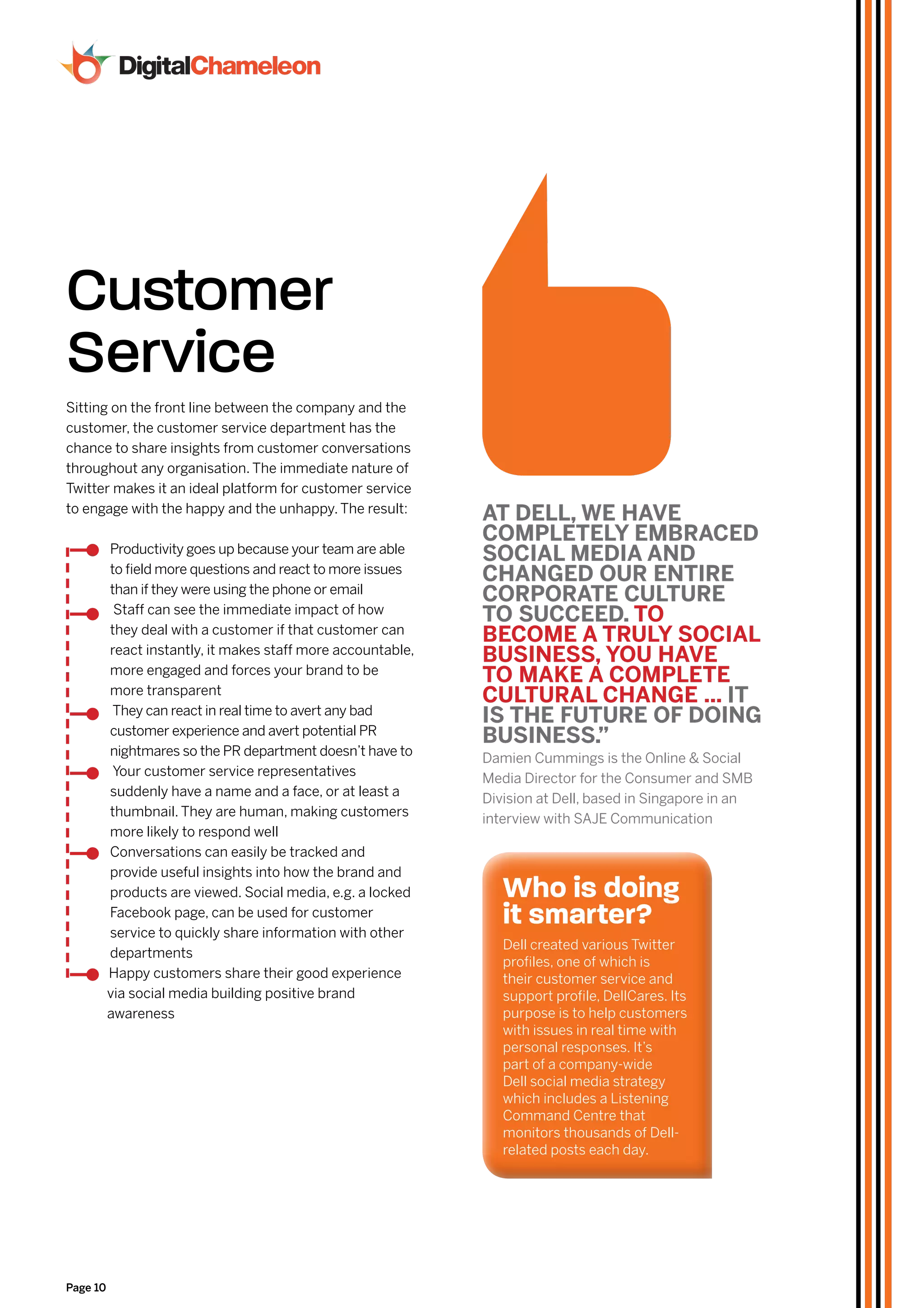 Customer
Service
Sitting on the front line between the company and the
customer, the customer service department has the
chance to share insights from customer conversations
throughout any organisation. The immediate nature of
Twitter makes it an ideal platform for customer service
to engage with the happy and the unhappy. The result:
                                                              aT dEll, WE HavE
                                                              ComplETElY EmbraCEd
          Productivity goes up because your team are able
                                                              SoCIal mEdIa and
          to field more questions and react to more issues
                                                              CHanGEd our EnTIrE
          than if they were using the phone or email
                                                              CorporaTE CulTurE
           Staff can see the immediate impact of how
                                                              To SuCCEEd. To
          they deal with a customer if that customer can
                                                              bEComE a TrulY SoCIal
          react instantly, it makes staff more accountable,
                                                              buSInESS, You HavE
          more engaged and forces your brand to be
                                                              To makE a ComplETE
          more transparent
                                                              CulTural CHanGE ... IT
           They can react in real time to avert any bad
                                                              IS THE fuTurE of doInG
          customer experience and avert potential PR
                                                              buSInESS.”
          nightmares so the PR department doesn’t have to
                                                              Damien Cummings is the Online & Social
           Your customer service representatives
                                                              Media Director for the Consumer and SMB
          suddenly have a name and a face, or at least a
                                                              Division at Dell, based in Singapore in an
          thumbnail. They are human, making customers
                                                              interview with SAJE Communication
          more likely to respond well
          Conversations can easily be tracked and
          provide useful insights into how the brand and
          products are viewed. Social media, e.g. a locked       who is doing
          Facebook page, can be used for customer
          service to quickly share information with other
                                                                 it smarter?
                                                                 Dell created various Twitter
          departments
                                                                 profiles, one of which is
          Happy customers share their good experience            their customer service and
          via social media building positive brand               support profile, DellCares. Its
          awareness                                              purpose is to help customers
                                                                 with issues in real time with
                                                                 personal responses. It’s
                                                                 part of a company-wide
                                                                 Dell social media strategy
                                                                 which includes a Listening
                                                                 Command Centre that
                                                                 monitors thousands of Dell-
                                                                 related posts each day.




Page 10
 