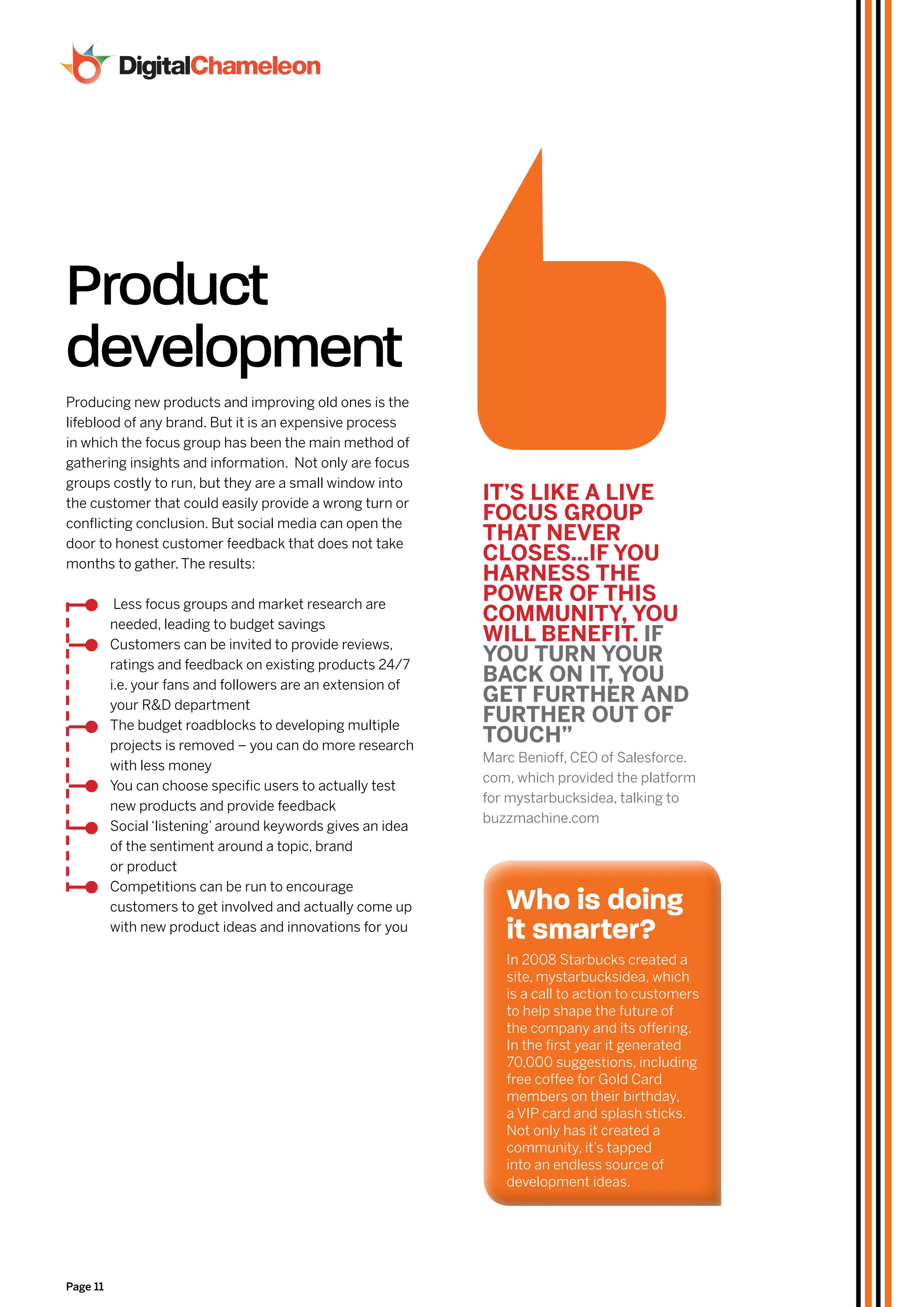 Product
development
Producing new products and improving old ones is the
lifeblood of any brand. But it is an expensive process
in which the focus group has been the main method of
gathering insights and information. Not only are focus
groups costly to run, but they are a small window into
the customer that could easily provide a wrong turn or
                                                             IT’S lIkE a lIvE
conflicting conclusion. But social media can open the
                                                             foCuS Group
door to honest customer feedback that does not take
                                                             THaT nEvEr
months to gather. The results:
                                                             CloSES...If You
                                                             HarnESS THE
           Less focus groups and market research are
                                                             poWEr of THIS
          needed, leading to budget savings
                                                             CommunITY, You
          Customers can be invited to provide reviews,
                                                             WIll bEnEfIT. If
          ratings and feedback on existing products 24/7
                                                             You Turn Your
          i.e. your fans and followers are an extension of
                                                             baCk on IT, You
          your R&D department
                                                             GET furTHEr and
          The budget roadblocks to developing multiple
                                                             furTHEr ouT of
          projects is removed – you can do more research
                                                             TouCH”
                                                             Marc Benioff, CEO of Salesforce.
          with less money
                                                             com, which provided the platform
          You can choose specific users to actually test
                                                             for mystarbucksidea, talking to
          new products and provide feedback
                                                             buzzmachine.com
          Social ‘listening’ around keywords gives an idea
          of the sentiment around a topic, brand
          or product
          Competitions can be run to encourage
          customers to get involved and actually come up        who is doing
          with new product ideas and innovations for you        it smarter?
                                                                In 2008 Starbucks created a
                                                                site, mystarbucksidea, which
                                                                is a call to action to customers
                                                                to help shape the future of
                                                                the company and its offering.
                                                                In the first year it generated
                                                                70,000 suggestions, including
                                                                free coffee for Gold Card
                                                                members on their birthday,
                                                                a VIP card and splash sticks.
                                                                Not only has it created a
                                                                community, it’s tapped
                                                                into an endless source of
                                                                development ideas.




Page 11
 