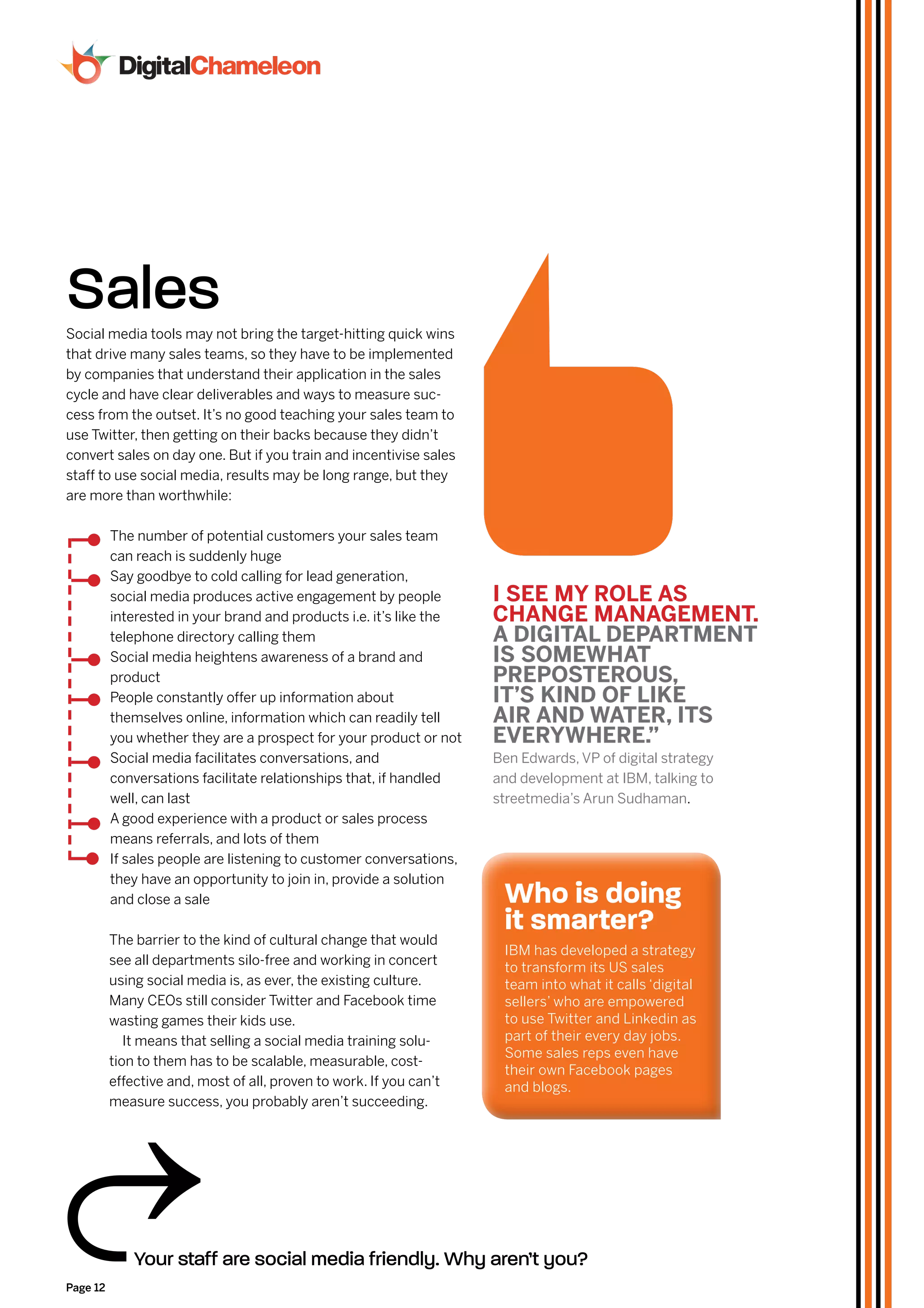 Sales
Social media tools may not bring the target-hitting quick wins
that drive many sales teams, so they have to be implemented
by companies that understand their application in the sales
cycle and have clear deliverables and ways to measure suc-
cess from the outset. It’s no good teaching your sales team to
use Twitter, then getting on their backs because they didn’t
convert sales on day one. But if you train and incentivise sales
staff to use social media, results may be long range, but they
are more than worthwhile:

          The number of potential customers your sales team
          can reach is suddenly huge
          Say goodbye to cold calling for lead generation,
          social media produces active engagement by people          I SEE mY rolE aS
          interested in your brand and products i.e. it’s like the   CHanGE manaGEmEnT.
          telephone directory calling them                           a dIGITal dEparTmEnT
          Social media heightens awareness of a brand and            IS SomEWHaT
          product                                                    prEpoSTErouS,
          People constantly offer up information about               IT’S kInd of lIkE
          themselves online, information which can readily tell      aIr and WaTEr, ITS
          you whether they are a prospect for your product or not    EvErYWHErE.”
          Social media facilitates conversations, and                Ben Edwards, VP of digital strategy
          conversations facilitate relationships that, if handled    and development at IBM, talking to
          well, can last                                             streetmedia’s Arun Sudhaman.
          A good experience with a product or sales process
          means referrals, and lots of them
          If sales people are listening to customer conversations,
          they have an opportunity to join in, provide a solution
          and close a sale                                            who is doing
          The barrier to the kind of cultural change that would
                                                                      it smarter?
                                                                      IBM has developed a strategy
          see all departments silo-free and working in concert
                                                                      to transform its US sales
          using social media is, as ever, the existing culture.       team into what it calls ‘digital
          Many CEOs still consider Twitter and Facebook time          sellers’ who are empowered
          wasting games their kids use.                               to use Twitter and Linkedin as
             It means that selling a social media training solu-      part of their every day jobs.
                                                                      Some sales reps even have
          tion to them has to be scalable, measurable, cost-
                                                                      their own Facebook pages
          effective and, most of all, proven to work. If you can’t    and blogs.
          measure success, you probably aren’t succeeding.




              Your staff are social media friendly. Why aren’t you?
Page 12
 