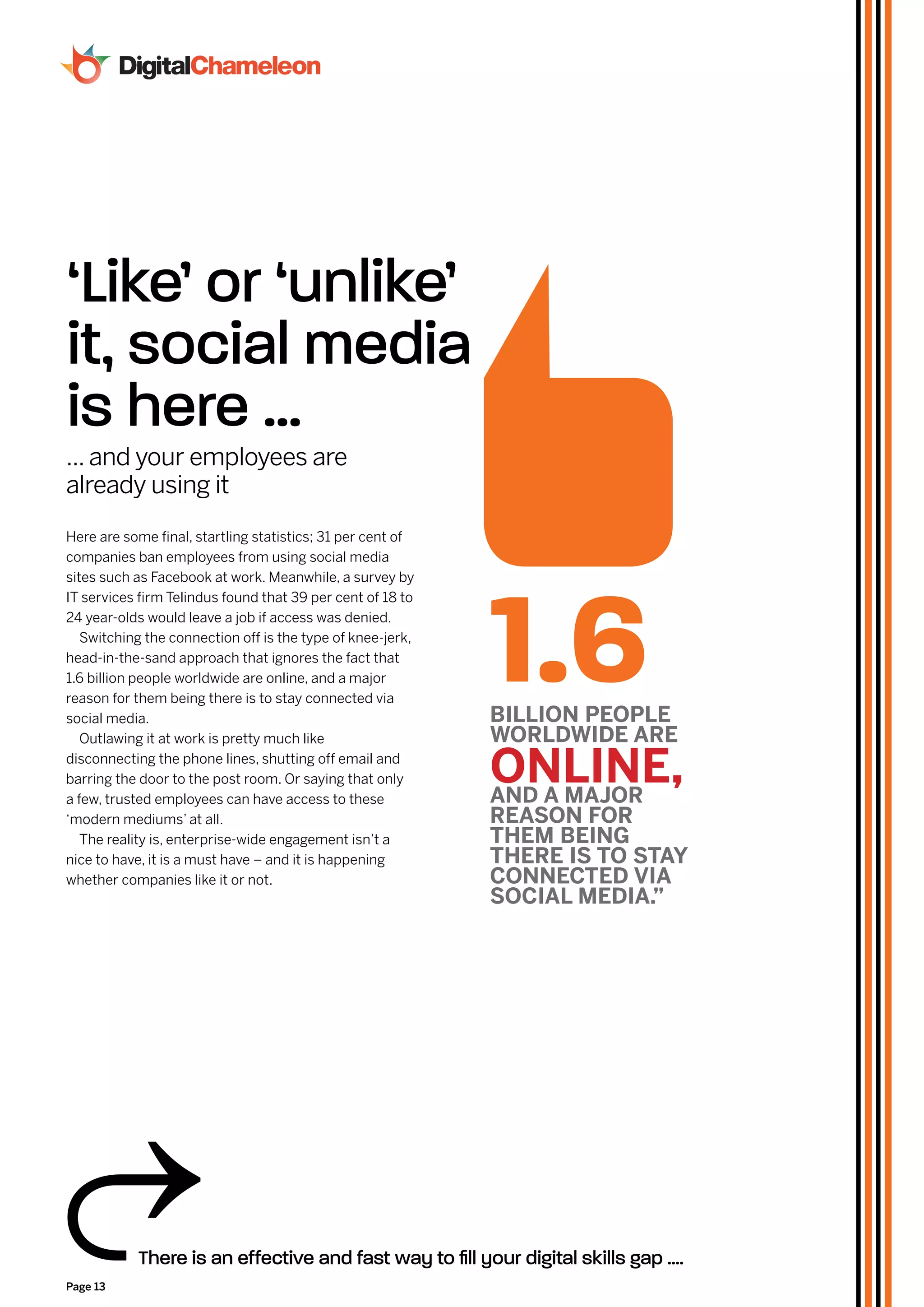 ‘Like’ or ‘unlike’
it, social media
is here ...
... and your employees are
already using it
Here are some final, startling statistics; 31 per cent of
companies ban employees from using social media




                                                            1.6
sites such as Facebook at work. Meanwhile, a survey by
IT services firm Telindus found that 39 per cent of 18 to
24 year-olds would leave a job if access was denied.
   Switching the connection off is the type of knee-jerk,
head-in-the-sand approach that ignores the fact that
1.6 billion people worldwide are online, and a major
reason for them being there is to stay connected via
social media.                                               bIllIon pEoplE
   Outlawing it at work is pretty much like                 WorldWIdE arE
disconnecting the phone lines, shutting off email and
barring the door to the post room. Or saying that only
a few, trusted employees can have access to these
                                                            onlInE,
                                                            and a major
‘modern mediums’ at all.                                    rEaSon for
   The reality is, enterprise-wide engagement isn’t a       THEm bEInG
nice to have, it is a must have – and it is happening       THErE IS To STaY
whether companies like it or not.                           ConnECTEd vIa
                                                            SoCIal mEdIa.”

Struggling


           There is an effective and fast way to fill your digital skills gap ....
Page 13
 