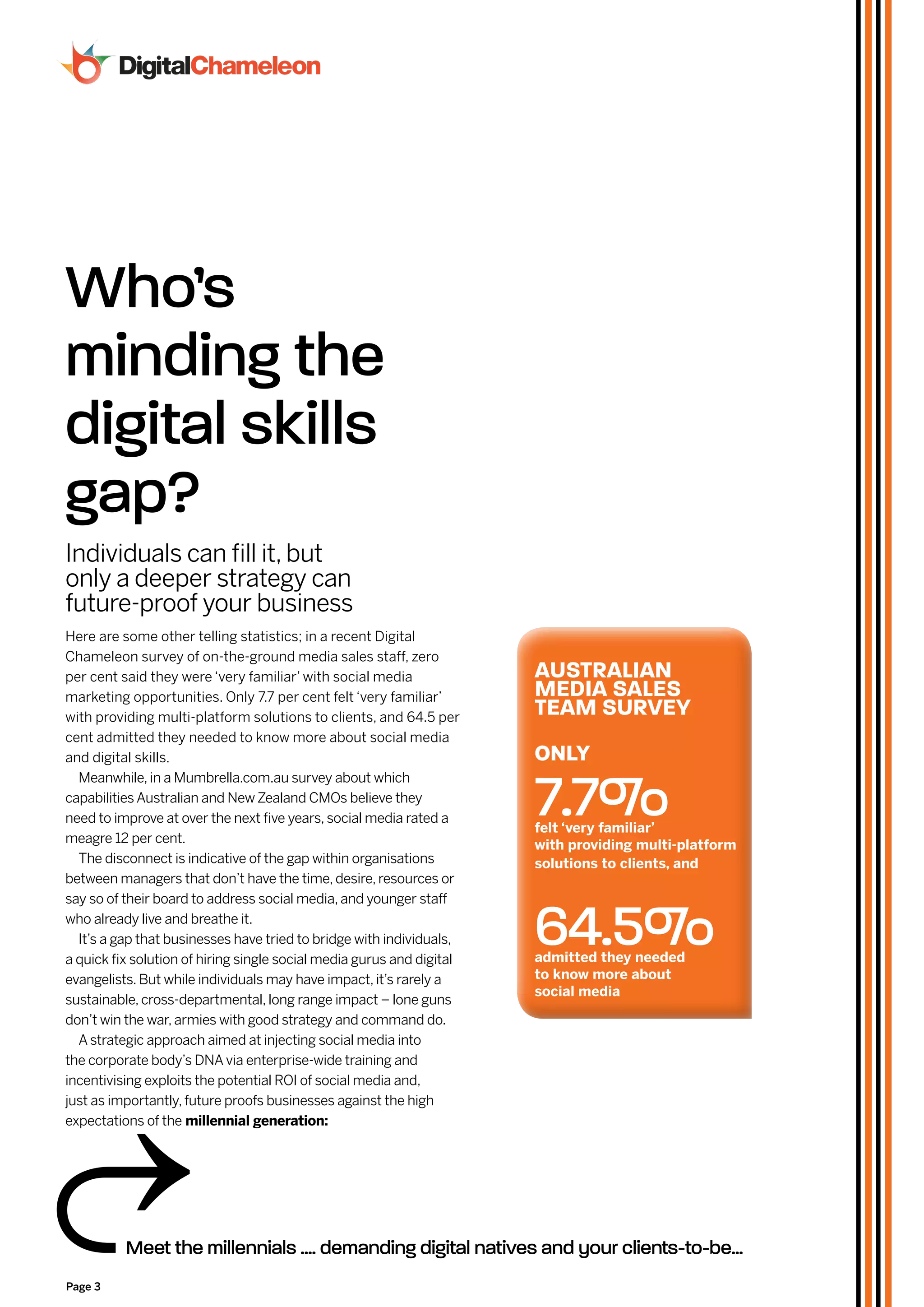 Who’s
minding the
digital skills
gap?
Individuals can fill it, but
only a deeper strategy can
future-proof your business
Here are some other telling statistics; in a recent Digital
Chameleon survey of on-the-ground media sales staff, zero
per cent said they were ‘very familiar’ with social media              AUSTRALiAN
marketing opportunities. Only 7.7 per cent felt ‘very familiar’        MeDiA SALeS
with providing multi-platform solutions to clients, and 64.5 per
                                                                       TeAM SURvey
cent admitted they needed to know more about social media
and digital skills.                                                    only
  Meanwhile, in a Mumbrella.com.au survey about which
capabilities Australian and New Zealand CMOs believe they
need to improve at over the next five years, social media rated a
meagre 12 per cent.
                                                                       7.7%
                                                                       felt ‘very familiar’
                                                                       with providing multi-platform
  The disconnect is indicative of the gap within organisations         solutions to clients, and
between managers that don’t have the time, desire, resources or



                                                                       64.5%
say so of their board to address social media, and younger staff
who already live and breathe it.
  It’s a gap that businesses have tried to bridge with individuals,
a quick fix solution of hiring single social media gurus and digital   admitted they needed
evangelists. But while individuals may have impact, it’s rarely a      to know more about
                                                                       social media
sustainable, cross-departmental, long range impact – lone guns
don’t win the war, armies with good strategy and command do.
  A strategic approach aimed at injecting social media into
the corporate body’s DNA via enterprise-wide training and
incentivising exploits the potential ROI of social media and,
just as importantly, future proofs businesses against the high
expectations of the millennial generation:




          Meet the millennials .... demanding digital natives and your clients-to-be...
Page 3
 