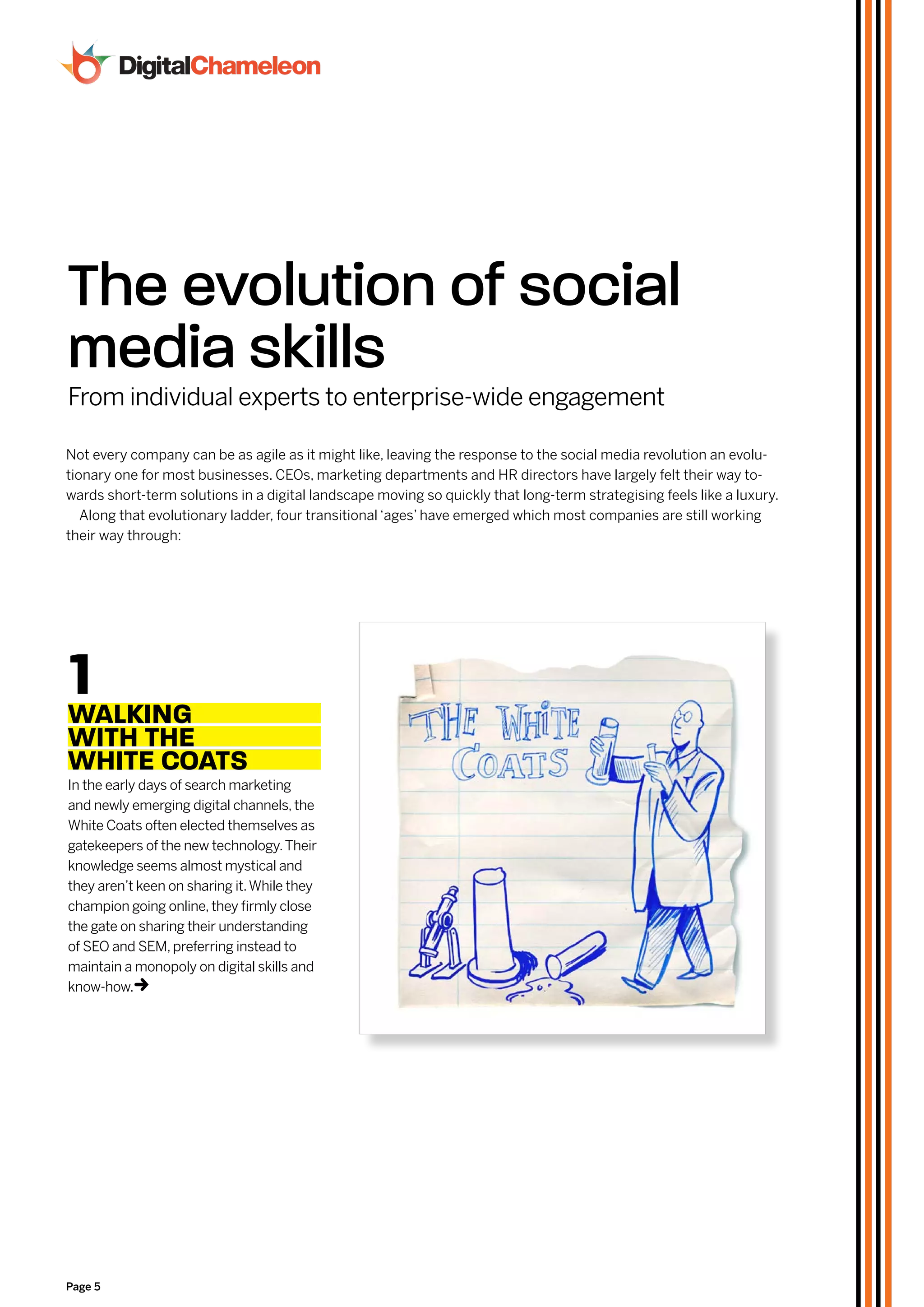 The evolution of social
media skills
From individual experts to enterprise-wide engagement

Not every company can be as agile as it might like, leaving the response to the social media revolution an evolu-
tionary one for most businesses. CEOs, marketing departments and HR directors have largely felt their way to-
wards short-term solutions in a digital landscape moving so quickly that long-term strategising feels like a luxury.
   Along that evolutionary ladder, four transitional ‘ages’ have emerged which most companies are still working
their way through:




1
wALkiNg
wiTH THe
wHiTe cOATS
In the early days of search marketing
and newly emerging digital channels, the
White Coats often elected themselves as
gatekeepers of the new technology. Their
knowledge seems almost mystical and
they aren’t keen on sharing it. While they
champion going online, they firmly close
the gate on sharing their understanding
of SEO and SEM, preferring instead to
maintain a monopoly on digital skills and
know-how.  t




Page 5
 