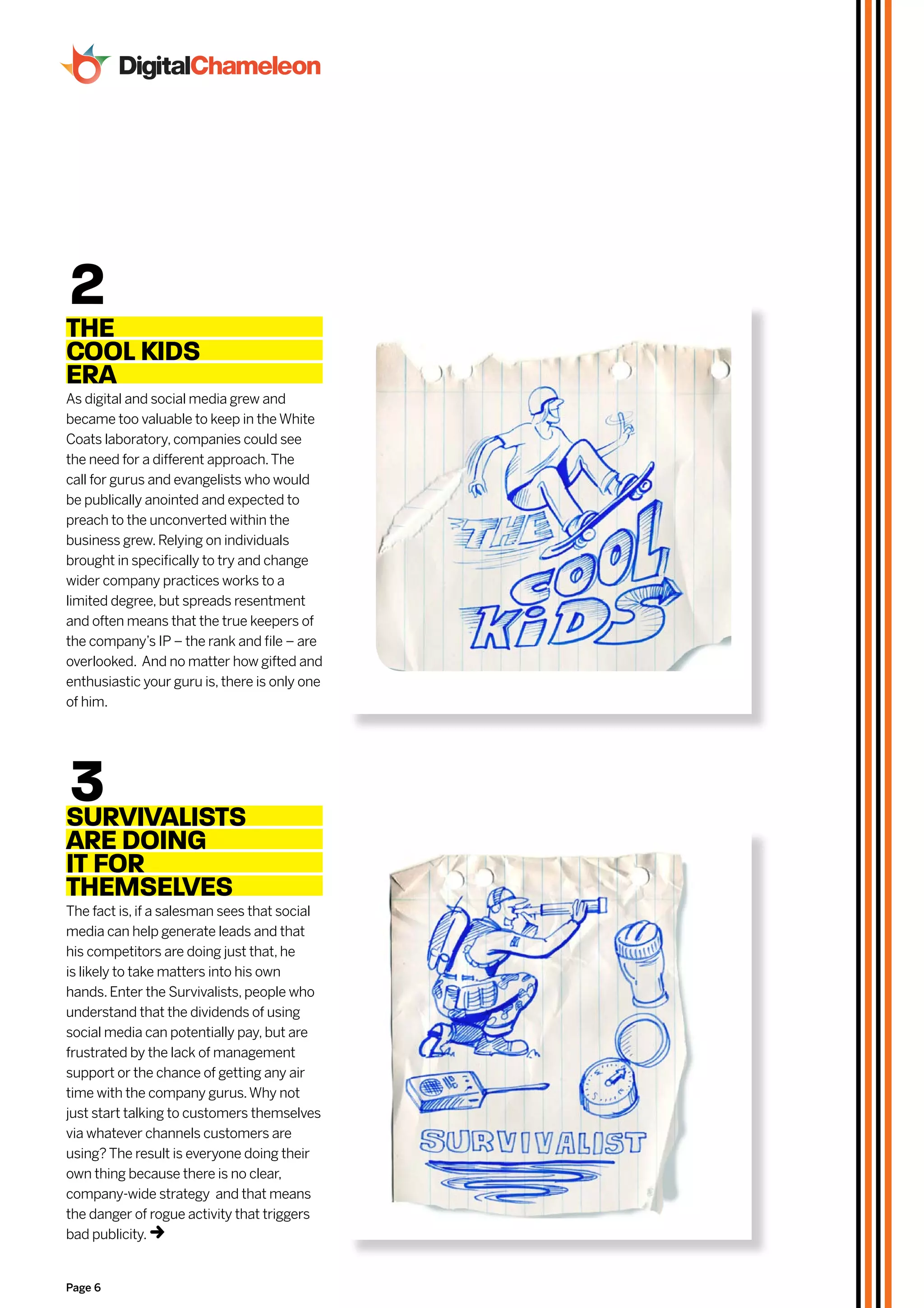 2
THe
cOOL kiDS
eRA
As digital and social media grew and
became too valuable to keep in the White
Coats laboratory, companies could see
the need for a different approach. The
call for gurus and evangelists who would
be publically anointed and expected to
preach to the unconverted within the
business grew. Relying on individuals
brought in specifically to try and change
wider company practices works to a
limited degree, but spreads resentment
and often means that the true keepers of
the company’s IP – the rank and file – are
overlooked. And no matter how gifted and
enthusiastic your guru is, there is only one
of him.




3
SURvivALiSTS
ARe DOiNg
iT FOR
THeMSeLveS
The fact is, if a salesman sees that social
media can help generate leads and that
his competitors are doing just that, he
is likely to take matters into his own
hands. Enter the Survivalists, people who
understand that the dividends of using
social media can potentially pay, but are
frustrated by the lack of management
support or the chance of getting any air
time with the company gurus. Why not
just start talking to customers themselves
via whatever channels customers are
using? The result is everyone doing their
own thing because there is no clear,
company-wide strategy and that means
the danger of rogue activity that triggers
bad publicity.t

Page 6
 