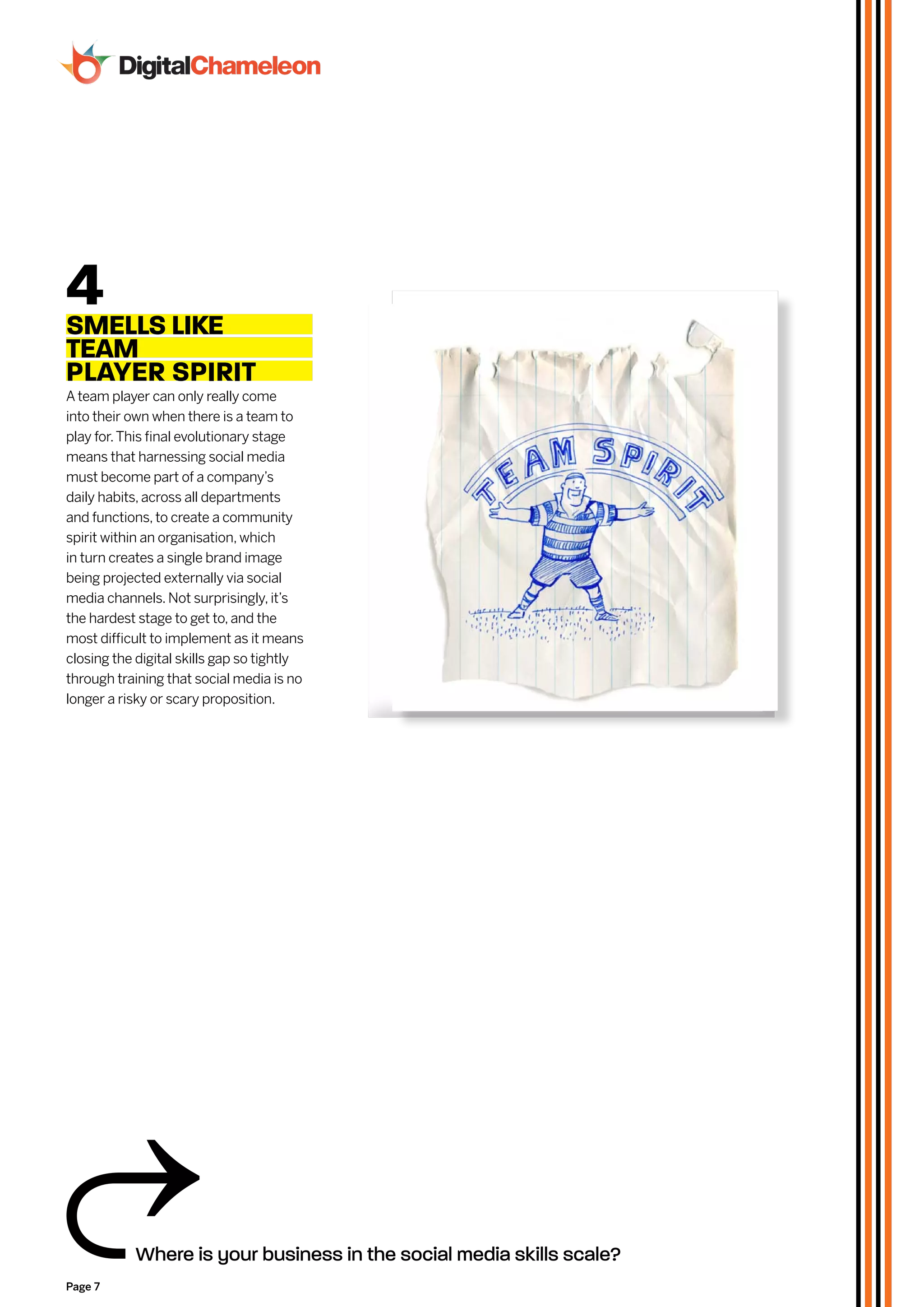 4 Like
SMeLLS
TeAM
PLAyeR SPiRiT
A team player can only really come
into their own when there is a team to
play for. This final evolutionary stage
means that harnessing social media
must become part of a company’s
daily habits, across all departments
and functions, to create a community
spirit within an organisation, which
in turn creates a single brand image
being projected externally via social
media channels. Not surprisingly, it’s
the hardest stage to get to, and the
most difficult to implement as it means
closing the digital skills gap so tightly
through training that social media is no
longer a risky or scary proposition.




           Where is your business in the social media skills scale?
Page 7
 