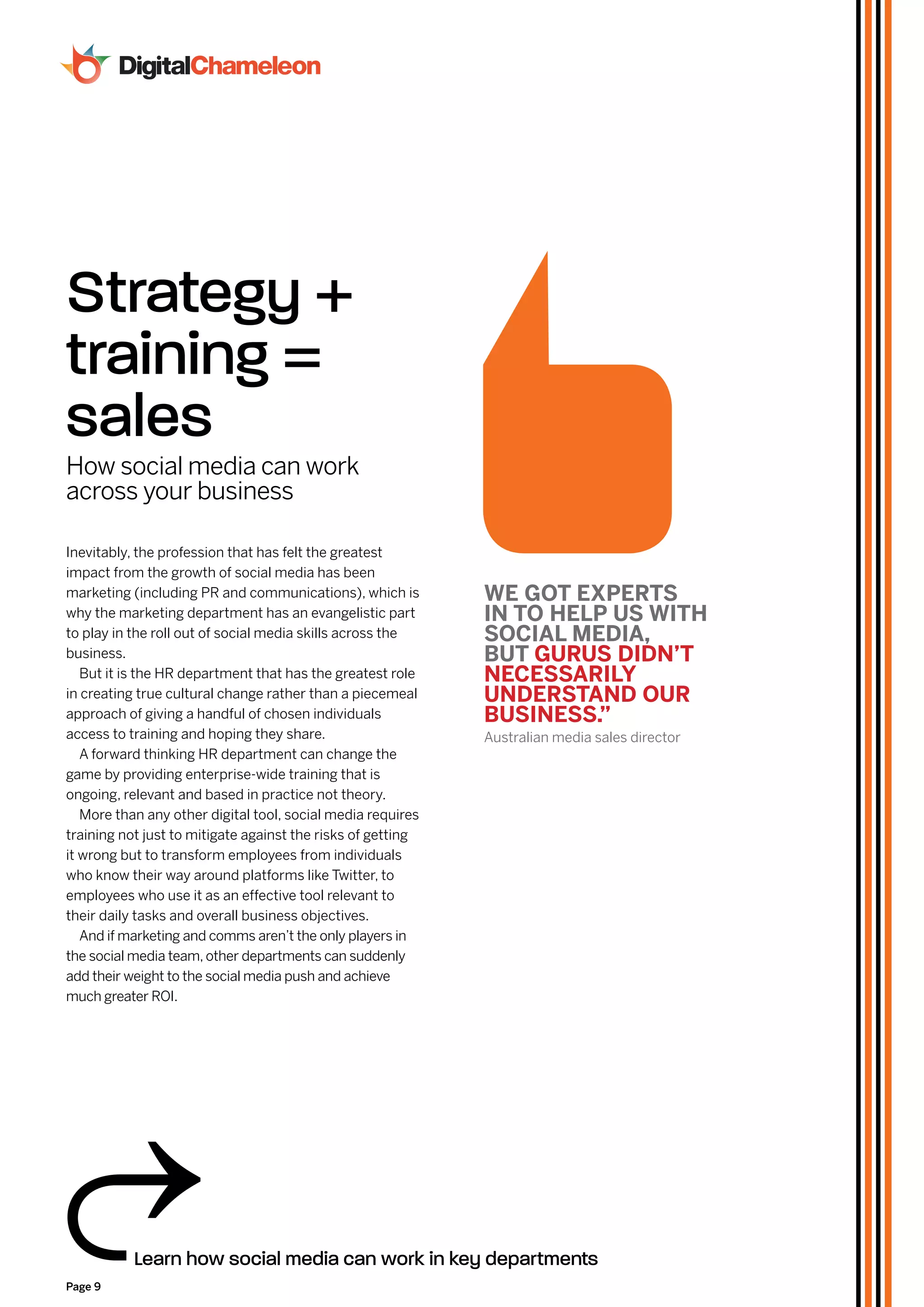 Strategy +
training =
sales
How social media can work
across your business

Inevitably, the profession that has felt the greatest
impact from the growth of social media has been
marketing (including PR and communications), which is        WE GoT ExpErTS
why the marketing department has an evangelistic part        In To HElp uS WITH
to play in the roll out of social media skills across the    SoCIal mEdIa,
business.                                                    buT GuruS dIdn’T
   But it is the HR department that has the greatest role    nECESSarIlY
in creating true cultural change rather than a piecemeal     undErSTand our
approach of giving a handful of chosen individuals           buSInESS.”
access to training and hoping they share.                    Australian media sales director
   A forward thinking HR department can change the
game by providing enterprise-wide training that is
ongoing, relevant and based in practice not theory.
   More than any other digital tool, social media requires
training not just to mitigate against the risks of getting
it wrong but to transform employees from individuals
who know their way around platforms like Twitter, to
employees who use it as an effective tool relevant to
their daily tasks and overall business objectives.
   And if marketing and comms aren’t the only players in
the social media team, other departments can suddenly
add their weight to the social media push and achieve
much greater ROI.




           Learn how social media can work in key departments
Page 9
 