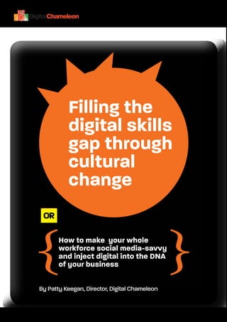 Filling the
                   digital skills
                   gap through
                   cultural
                   change
          OR



         {                                              {
                How to make your whole
                workforce social media-savvy
                and inject digital into the DNA
                of your business

         By Patty Keegan, Director, Digital Chameleon


Page 1
 
