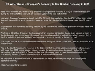 DC Witter Group - Singapore's Economy to See Gradual Recovery in 2021
1888 Press Release -DC Witter Group analysts say Singapore's economy is likely to see limited recovery
during the first half of this year with an expected uptick in the final half of 2021.
Last year, Singapore’s economy shrank by 5.8%. Although this was better than the 6% that had been initially
forecast, it was still the worst contraction recorded since the city state’s independence more than 50 years
ago.
Major sectors that were most severely affected by the fallout of the coronavirus pandemic included trade and
tourism.
Analysts at DC Witter Group say the less severe than expected contraction thanks to an upward revision in
the third quarter was encouraging. Singapore’s economy is expected to maintain a gradual recovery during
the first half of this year and will likely see an uptick in economic activity in the second half.
“It is hoped that the economy will continue to stabilize during the course of this year,” said an economist at DC
Witter Group
Key to the country’s economic recovery is the deployment of vaccines. Vaccinations are already underway
with more than 6000 people already having received the vaccination since the country kicked off its
vaccination drive on the 30th of December last year. Singapore plans to have 4 vaccination centers in
operation by the end of this month and another 4 by the end of February.
As Singapore is a small nation that is heavily reliant on trade, its recovery will hinge on a wider global
economic recovery.
https://www.dcwittergroup.com
 