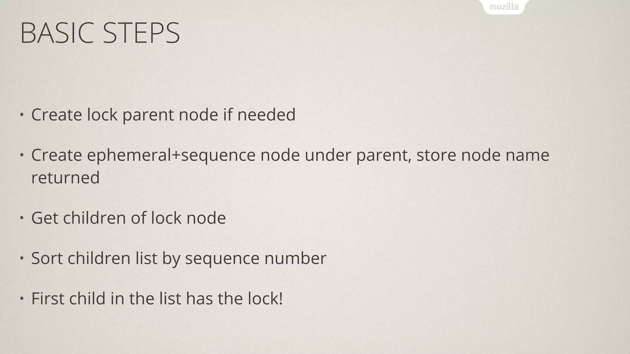 BASIC STEPS
• Create lock parent node if needed
• Create ephemeral+sequence node under parent, store node name
returned
• Get children of lock node
• Sort children list by sequence number
• First child in the list has the lock!
 