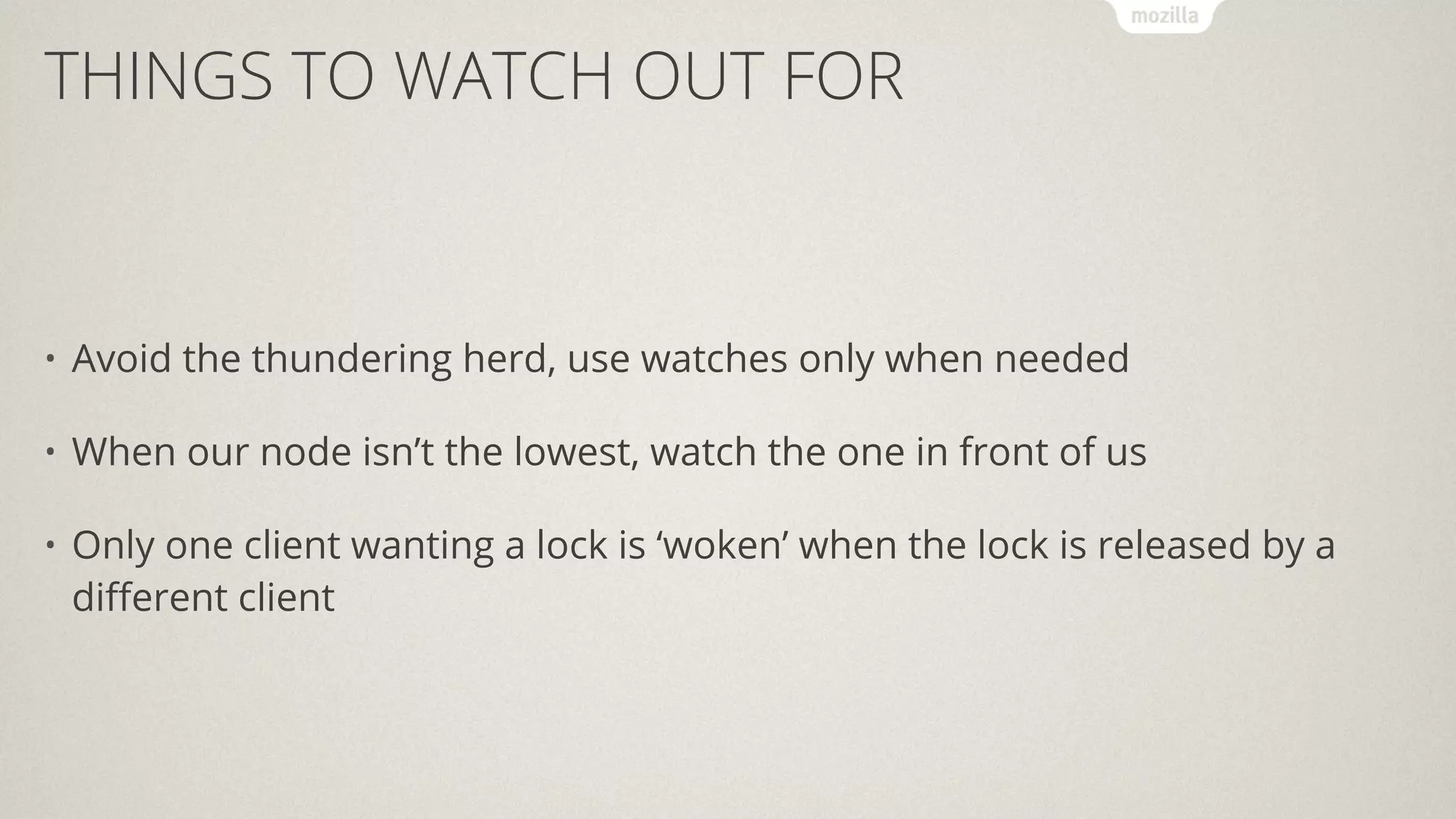 THINGS TO WATCH OUT FOR
• Avoid the thundering herd, use watches only when needed
• When our node isn’t the lowest, watch the one in front of us
• Only one client wanting a lock is ‘woken’ when the lock is released by a
diﬀerent client
 