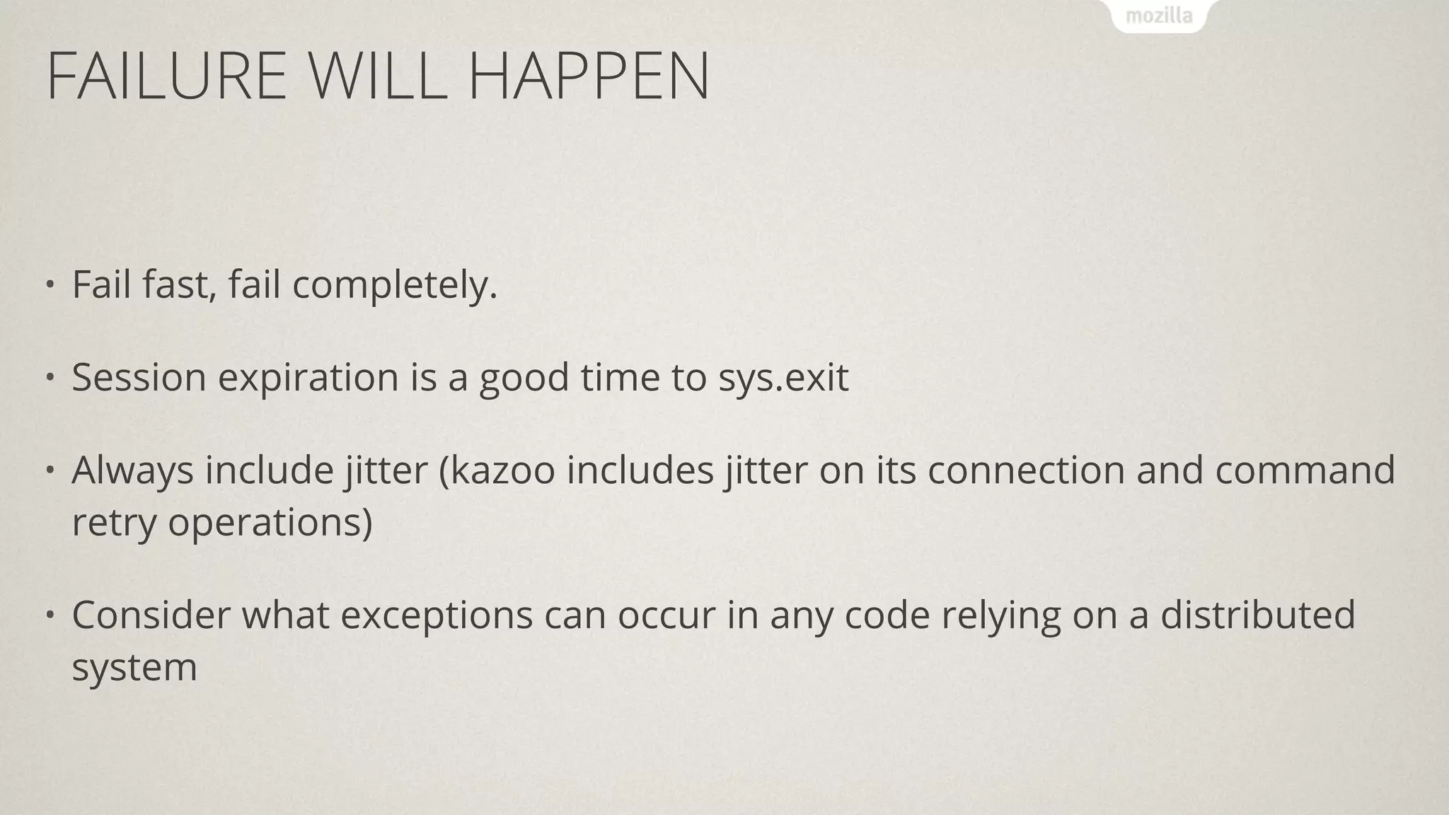 FAILURE WILL HAPPEN
• Fail fast, fail completely.
• Session expiration is a good time to sys.exit
• Always include jitter (kazoo includes jitter on its connection and command
retry operations)
• Consider what exceptions can occur in any code relying on a distributed
system
 