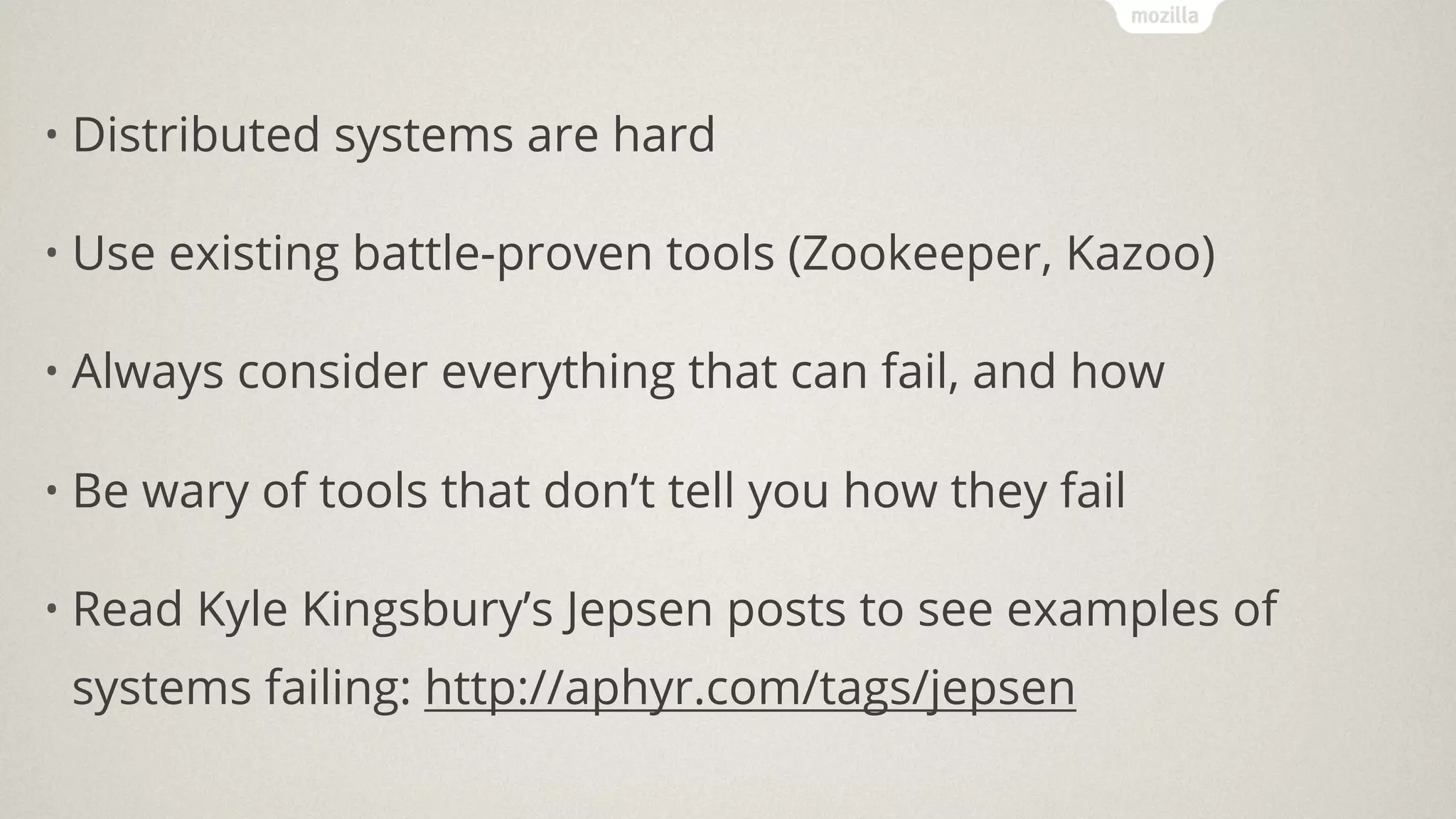 • Distributed systems are hard
• Use existing battle-proven tools (Zookeeper, Kazoo)
• Always consider everything that can fail, and how
• Be wary of tools that don’t tell you how they fail
• Read Kyle Kingsbury’s Jepsen posts to see examples of
systems failing: http://aphyr.com/tags/jepsen
 